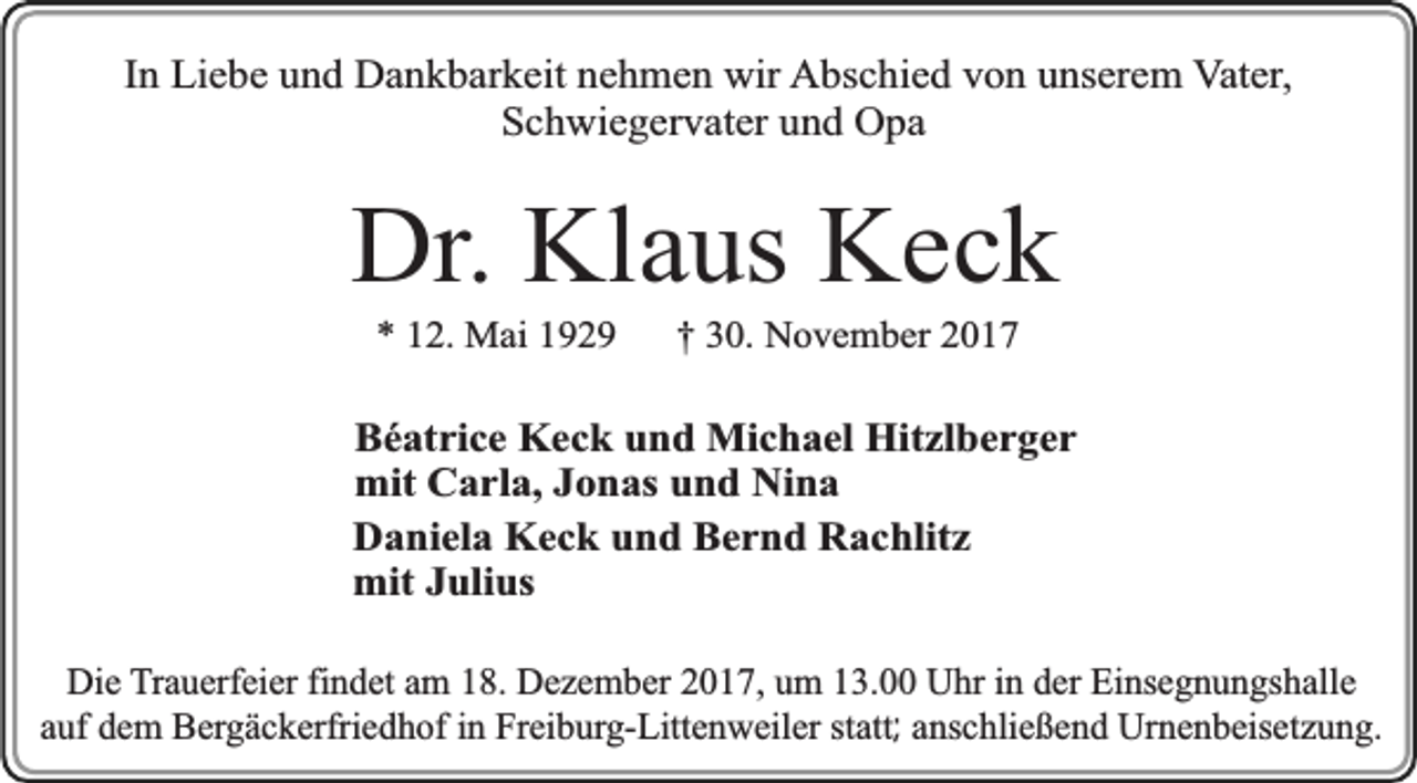 <p>In Liebe und Dankbarkeit nehmen wir Abschied von unserem Vater,<br />Schwiegervater und Opa</p><p>Dr. Klaus Keck<br />* 12. Mai 1929</p><p>† 30. November 2017</p><p>Béatrice Keck und Michael Hitzlberger<br />mit Carla, Jonas und Nina<br />Daniela Keck und Bernd Rachlitz<br />mit Julius<br />Die Trauerfeier findet am 18. Dezember 2017, um 13.00 Uhr in der Einsegnungshalle<br />auf dem Bergäckerfriedhof in Freiburg-Littenweiler statt; anschließend Urnenbeisetzung.</p>