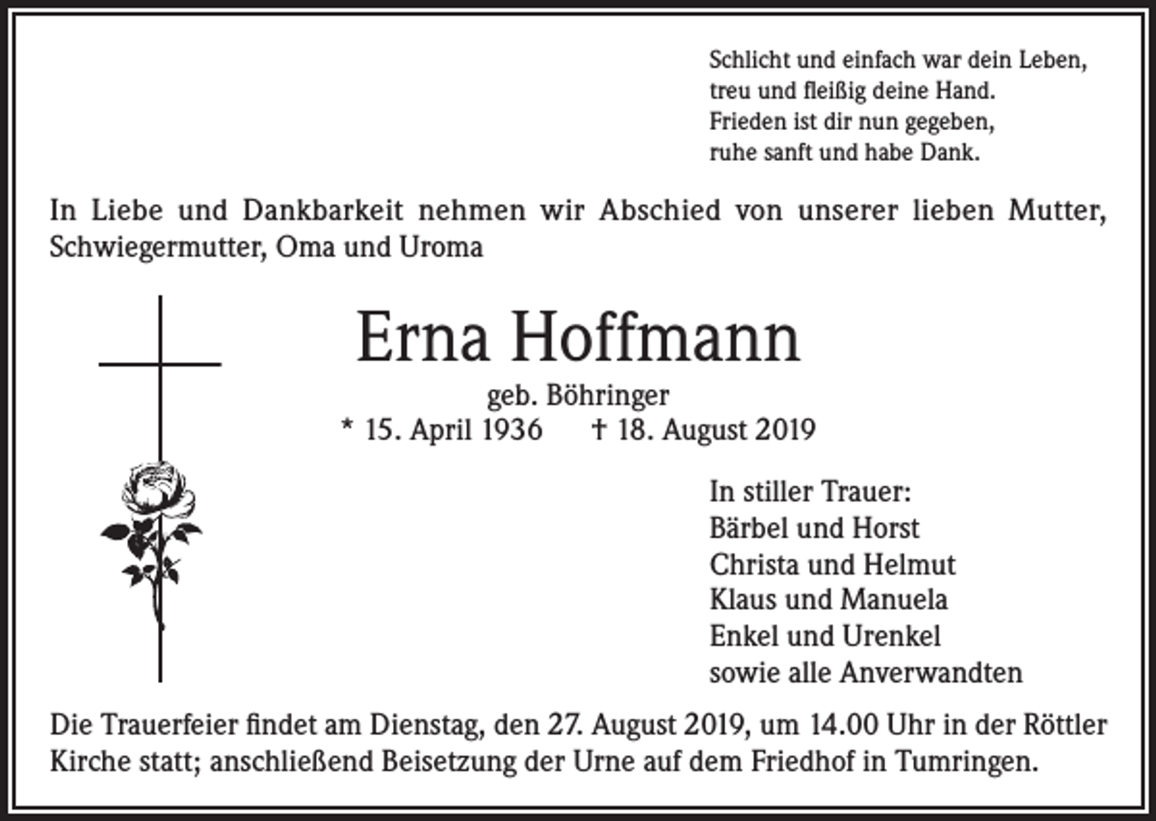 <p>Schlicht und einfach war dein Leben,<br />treu und fleißig deine Hand.<br />Frieden ist dir nun gegeben,<br />ruhe sanft und habe Dank.</p><p>In Liebe und Dankbarkeit nehmen wir Abschied von unserer lieben Mutter,<br />Schwiegermutter, Oma und Uroma</p><p>Erna Hoffmann</p><p>geb. Böhringer<br />* 15. April 1936 † 18. August 2019<br />In stiller Trauer:<br />Bärbel und Horst<br />Christa und Helmut<br />Klaus und Manuela<br />Enkel und Urenkel<br />sowie alle Anverwandten<br />Die Trauerfeier findet am Dienstag, den 27. August 2019, um 14.00 Uhr in der Röttler<br />Kirche statt; anschließend Beisetzung der Urne auf dem Friedhof in Tumringen.</p>