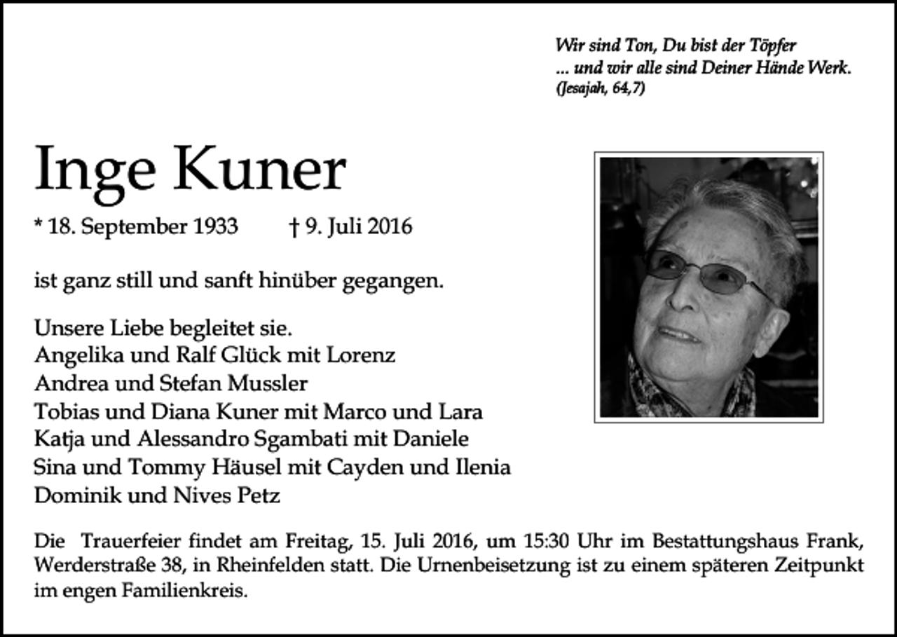 <p>Wir sind Ton, Du bist der Töpfer<br />... und wir alle sind Deiner Hände Werk.<br />(Jesajah, 64,7)</p><p>Inge Kuner<br />* 18. September 1933</p><p>† 9. Juli 2016</p><p>ist ganz still und sanft hinüber gegangen.<br />Unsere Liebe begleitet sie.<br />Angelika und Ralf Glück mit Lorenz<br />Andrea und Stefan Mussler<br />Tobias und Diana Kuner mit Marco und Lara<br />Katja und Alessandro Sgambati mit Daniele<br />Sina und Tommy Häusel mit Cayden und Ilenia<br />Dominik und Nives Petz<br />Die Trauerfeier findet am Freitag, 15. Juli 2016, um 15:30 Uhr im Bestattungshaus Frank,<br />Werderstraße 38, in Rheinfelden statt. Die Urnenbeisetzung ist zu einem späteren Zeitpunkt<br />im engen Familienkreis.</p>