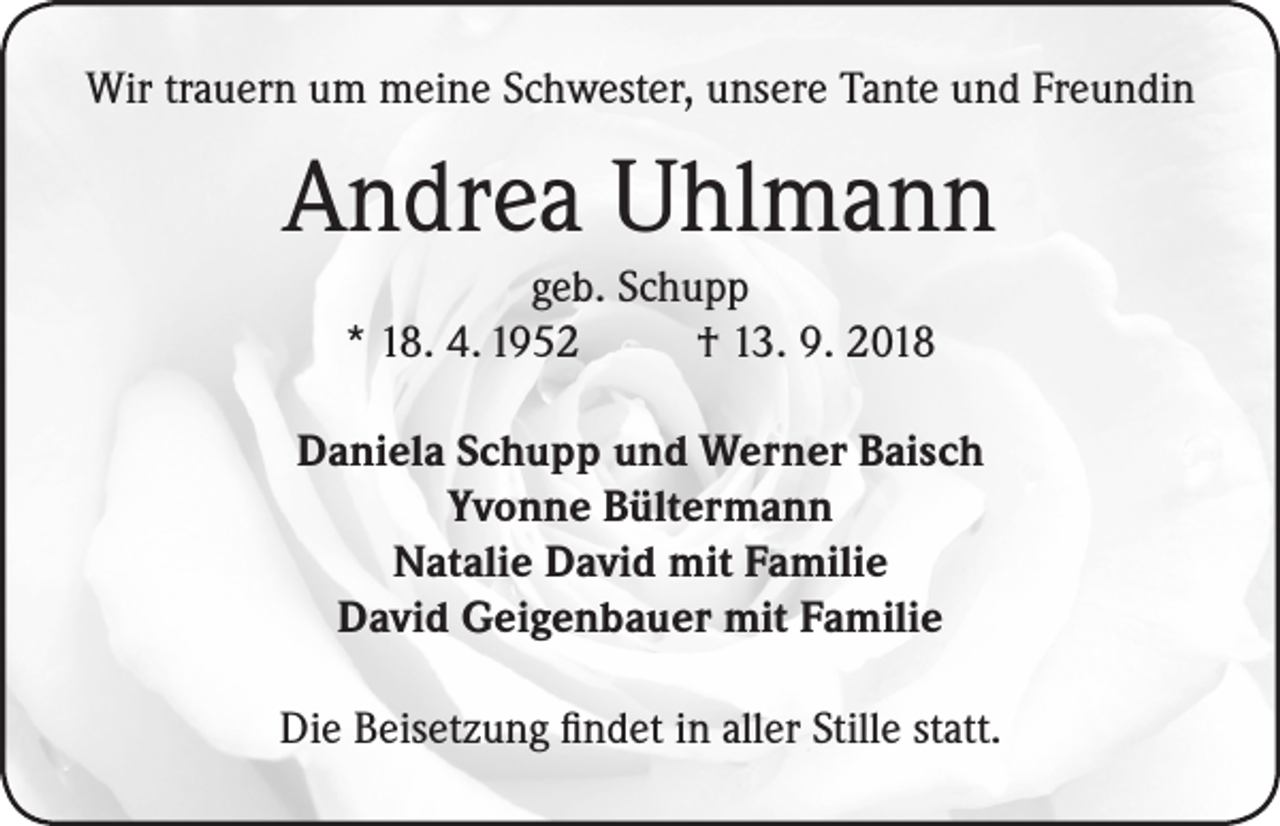 <p>Wir trauern um meine Schwester, unsere Tante und Freundin</p><p>Andrea Uhlmann<br />geb. Schupp<br />* 18. 4. 1952<br />† 13. 9. 2018<br />Daniela Schupp und Werner Baisch<br />Yvonne Bültermann<br />Natalie David mit Familie<br />David Geigenbauer mit Familie<br />Die Beisetzung findet in aller Stille statt.</p>