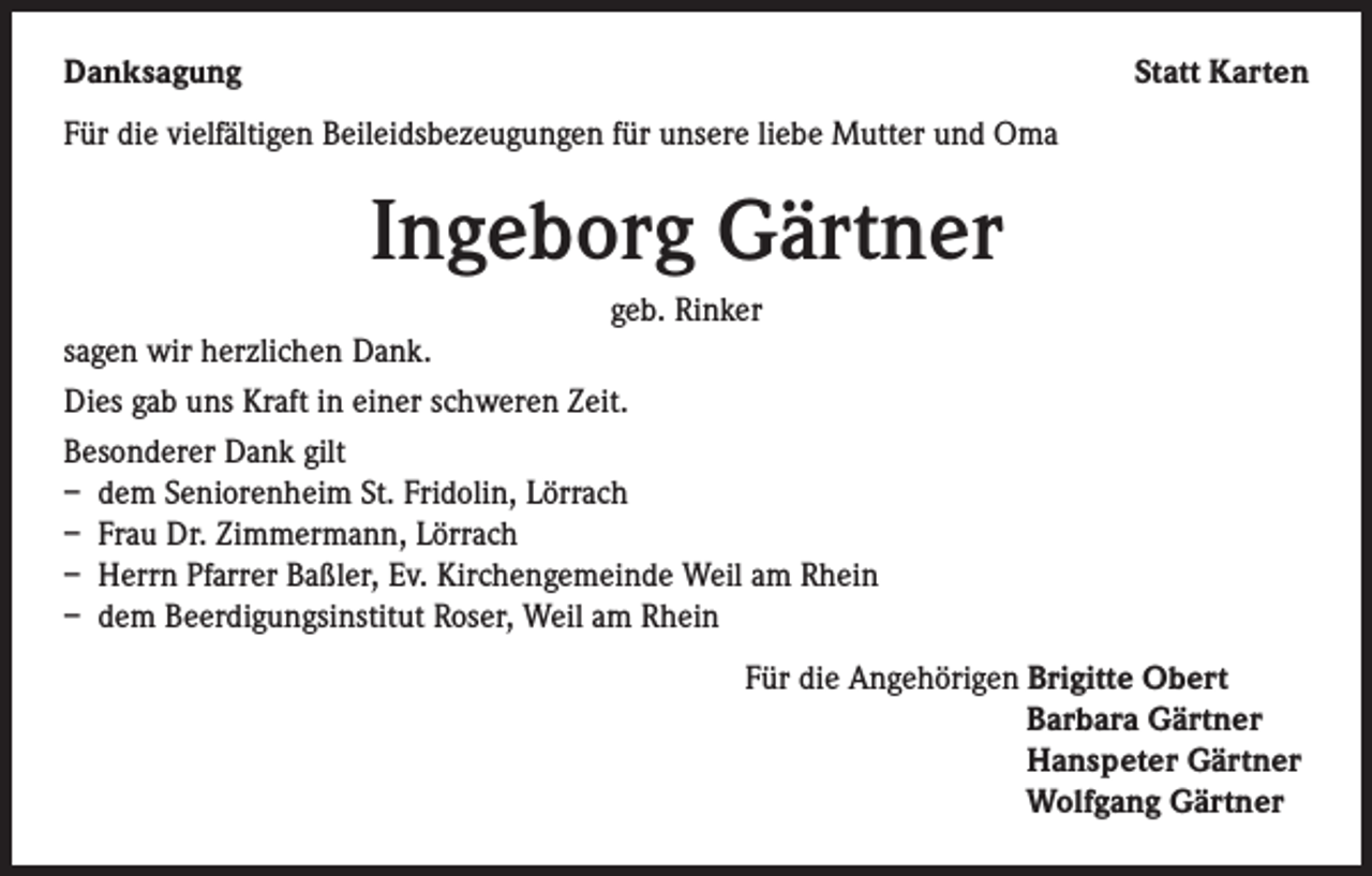 <p>Danksagung</p><p>Statt Karten</p><p>Für die vielfältigen Beileidsbezeugungen für unsere liebe Mutter und Oma</p><p>Ingeborg Gärtner<br />geb. Rinker<br />sagen wir herzlichen Dank.<br />Dies gab uns Kraft in einer schweren Zeit.<br />Besonderer Dank gilt<br />– dem Seniorenheim St. Fridolin, Lörrach<br />– Frau Dr. Zimmermann, Lörrach<br />– Herrn Pfarrer Baßler, Ev. Kirchengemeinde Weil am Rhein<br />– dem Beerdigungsinstitut Roser, Weil am Rhein<br />Für die Angehörigen Brigitte Obert<br />Barbara Gärtner<br />Hanspeter Gärtner<br />Wolfgang Gärtner</p>