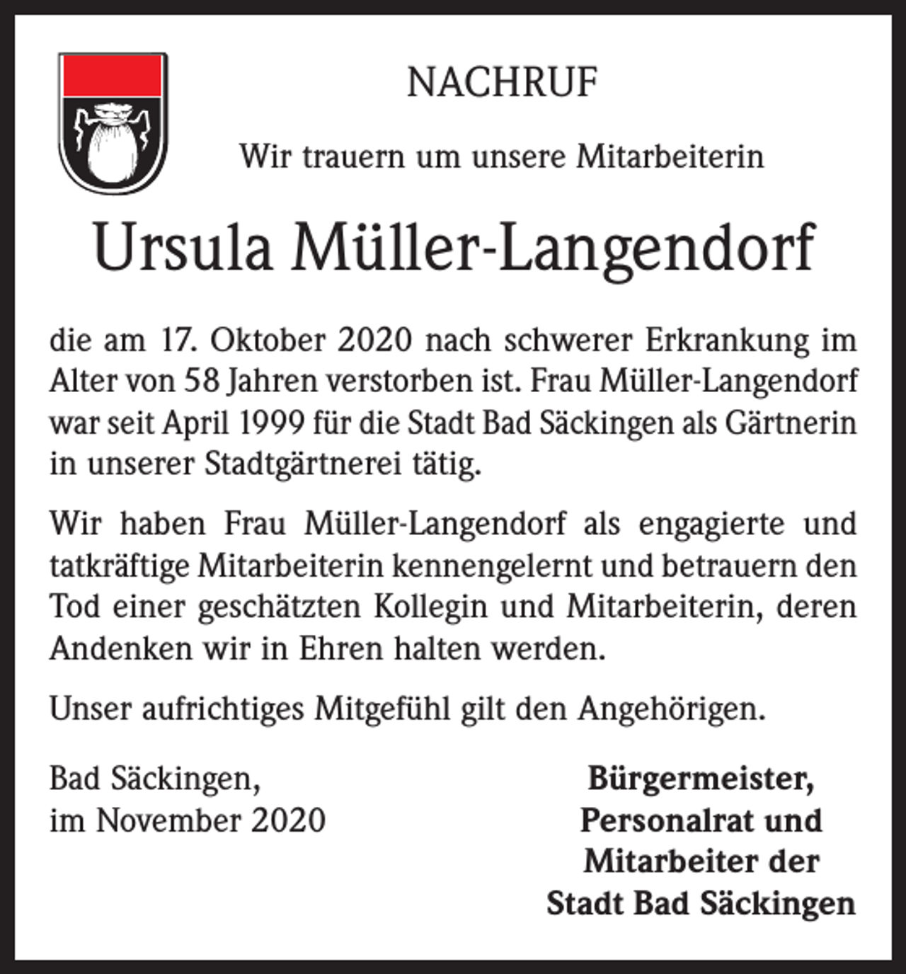 <p>NACHRUF<br />Wir trauern um unsere Mitarbeiterin</p><p>Ursula Müller-Langendorf<br />die am 17. Oktober 2020 nach schwerer Erkrankung im<br />Alter von 58 Jahren verstorben ist. Frau Müller-Langendorf<br />war seit April 1999 für die Stadt Bad Säckingen als ­Gärtnerin<br />in unserer Stadtgärtnerei tätig.<br />Wir haben Frau Müller-Langendorf als engagierte und<br />tatkräftige ­Mitarbeiterin kennengelernt und betrauern den<br />Tod einer geschätzten Kollegin und Mitarbeiterin, deren<br />Andenken wir in Ehren halten werden.<br />Unser aufrichtiges Mitgefühl gilt den Angehörigen.<br />Bad Säckingen,<br />im November 2020</p><p>Bürgermeister,<br />Personalrat und<br />Mitarbeiter der<br />Stadt Bad Säckingen</p>