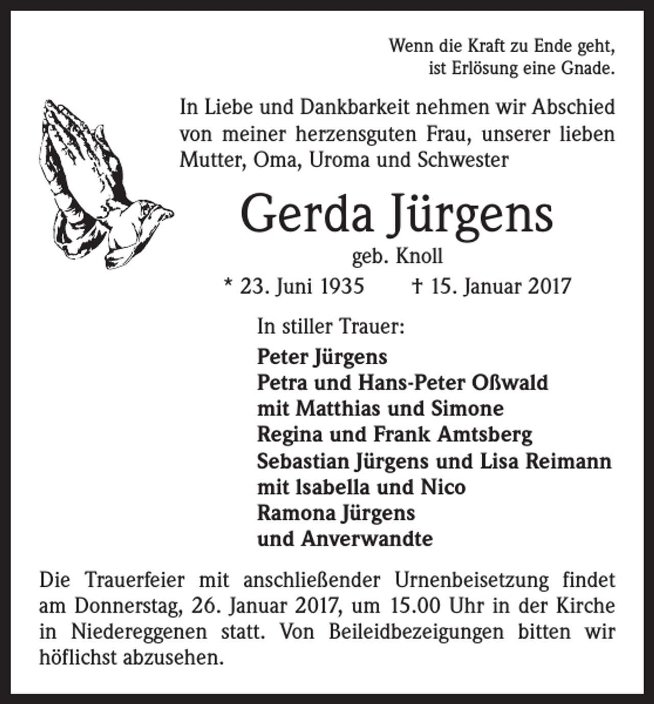 <p>Wenn die Kraft zu Ende geht,<br />ist Erlösung eine Gnade.</p><p>In Liebe und Dankbarkeit nehmen wir Abschied<br />von meiner herzensguten Frau, unserer lieben<br />Mutter, Oma, Uroma und Schwester</p><p>Gerda Jürgens</p><p>geb. Knoll<br />* 23. Juni 1935 † 15. Januar 2017<br />In stiller Trauer:<br />Peter Jürgens<br />Petra und Hans-Peter Oßwald<br />mit Matthias und Simone<br />Regina und Frank Amtsberg<br />Sebastian Jürgens und Lisa Reimann<br />mit lsabella und Nico<br />Ramona Jürgens<br />und Anverwandte<br />Die Trauerfeier mit anschließender Urnenbeisetzung findet<br />am Donnerstag, 26. Januar 2017, um 15.00 Uhr in der Kirche<br />in Niedereggenen statt. Von Beileidbezeigungen bitten wir<br />­höflichst abzusehen.</p>