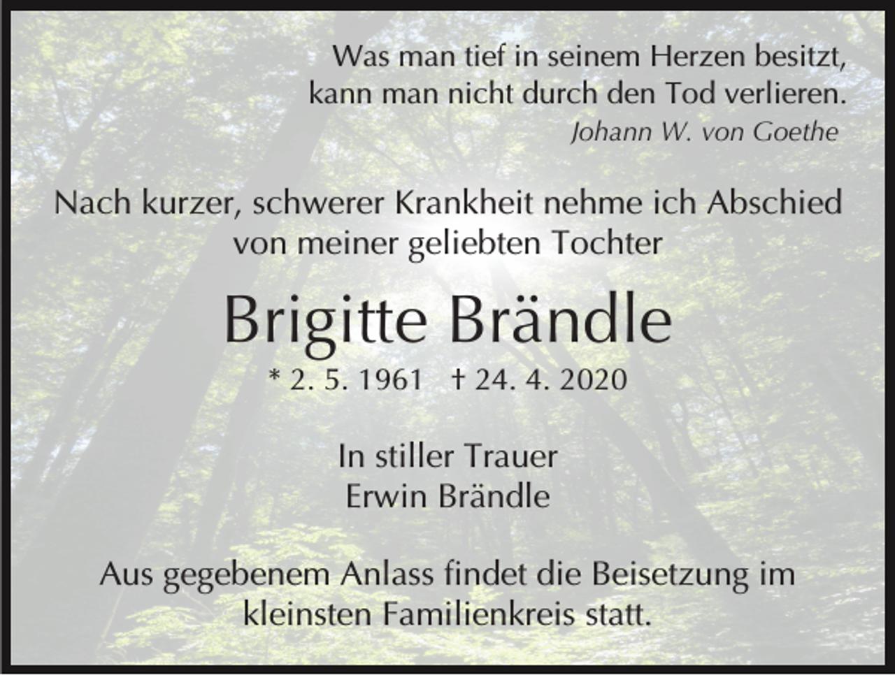 <p>Was man tief in seinem Herzen besitzt,<br />kann man nicht durch den Tod verlieren.<br />Johann W. von Goethe</p><p>Nach kurzer, schwerer Krankheit nehme ich Abschied<br />von meiner geliebten Tochter</p><p>Brigitte Brändle<br />* 2. 5. 1961 † 24. 4. 2020</p><p>In stiller Trauer<br />Erwin Brändle<br />Aus gegebenem Anlass findet die Beisetzung im<br />kleinsten Familienkreis statt.</p>