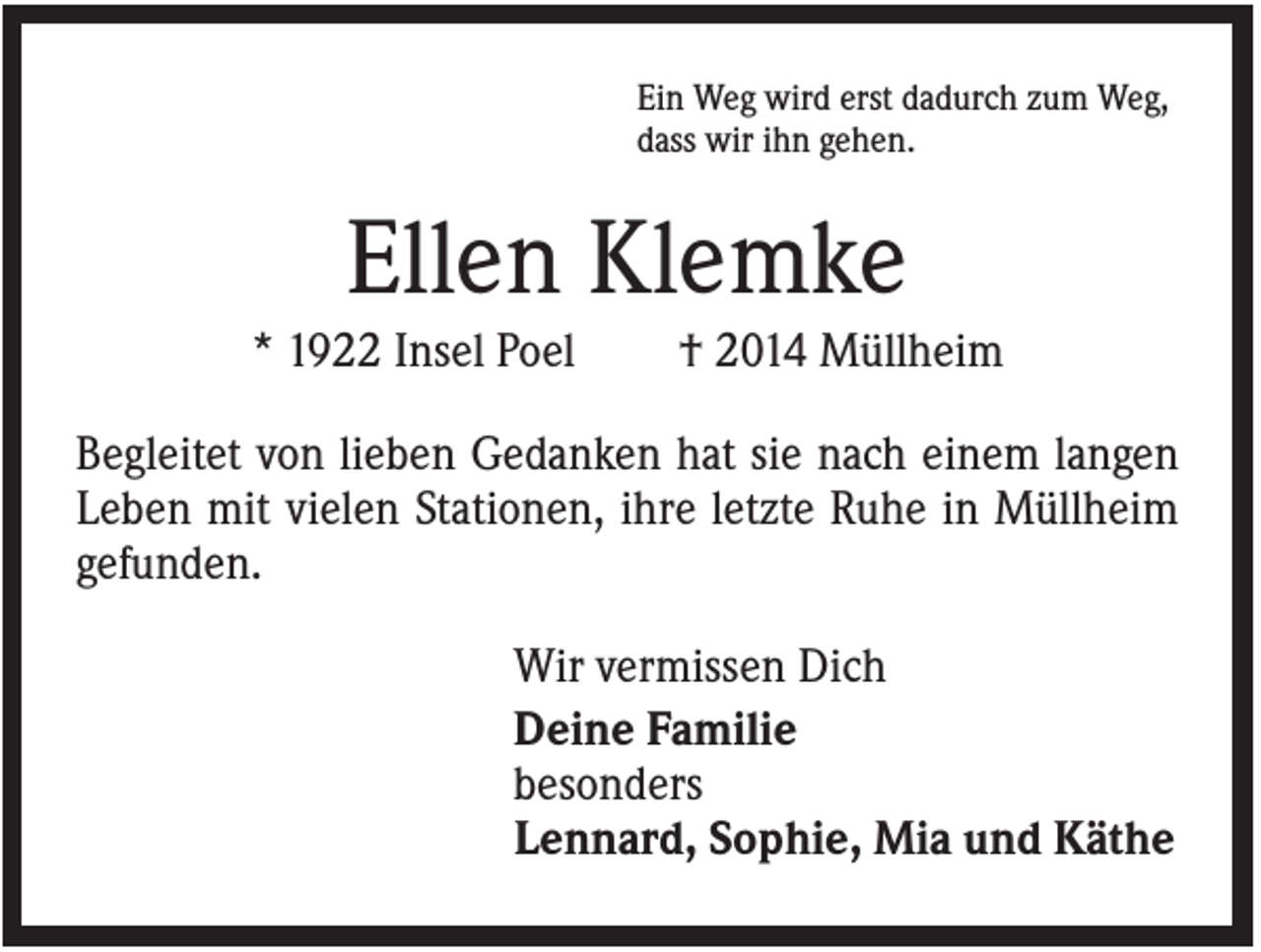 <p>Ein Weg wird erst dadurch zum Weg,<br />dass wir ihn gehen.</p><p>Ellen Klemke<br />* 1922 Insel Poel</p><p>† 2014 Müllheim</p><p>Begleitet von lieben Gedanken hat sie nach einem langen<br />Leben mit vielen Stationen, ihre letzte Ruhe in Müllheim<br />gefunden.<br />Wir vermissen Dich<br />Deine Familie<br />besonders<br />Lennard, Sophie, Mia und Käthe</p>