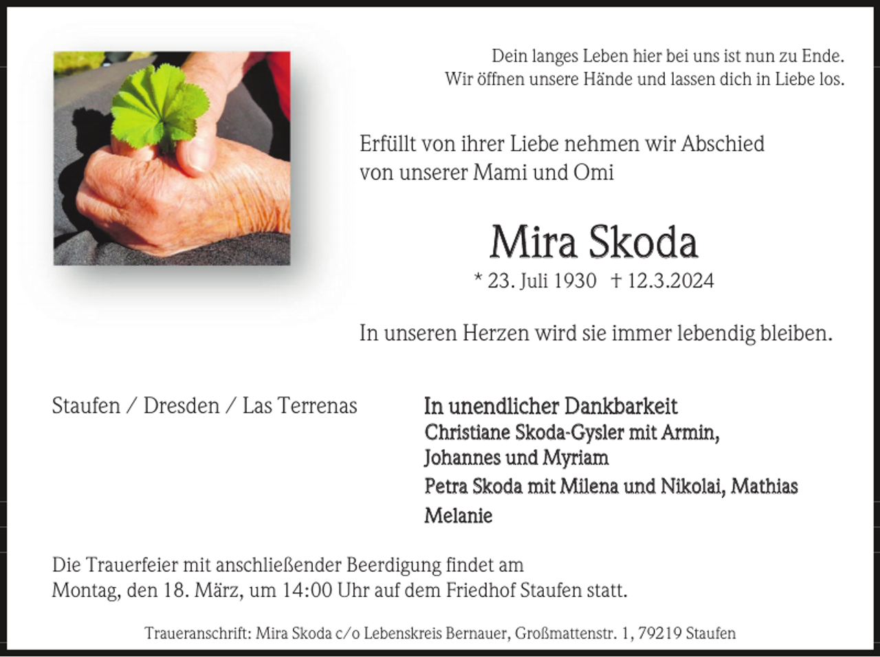 <p>Dein langes Leben hier bei uns ist nun zu Ende.<br />Wir öffnen unsere Hände und lassen dich in Liebe los.</p><p>Erfüllt von ihrer Liebe nehmen wir Abschied<br />von unserer Mami und Omi</p><p>Mira Skoda<br />* 23. Juli 1930 † 12.3.2024</p><p>In unseren Herzen wird sie immer lebendig bleiben.<br />Staufen / Dresden / Las Terrenas</p><p>In unendlicher Dankbarkeit<br />Christiane Skoda-Gysler mit Armin,<br />Johannes und Myriam<br />Petra Skoda mit Milena und Nikolai, Mathias<br />Melanie</p><p>Die Trauerfeier mit anschließender Beerdigung findet am<br />Montag, den 18. März, um 14:00 Uhr auf dem Friedhof Staufen statt.<br />Traueranschrift: Mira Skoda c/o Lebenskreis Bernauer, Großmattenstr. 1, 79219 Staufen</p>