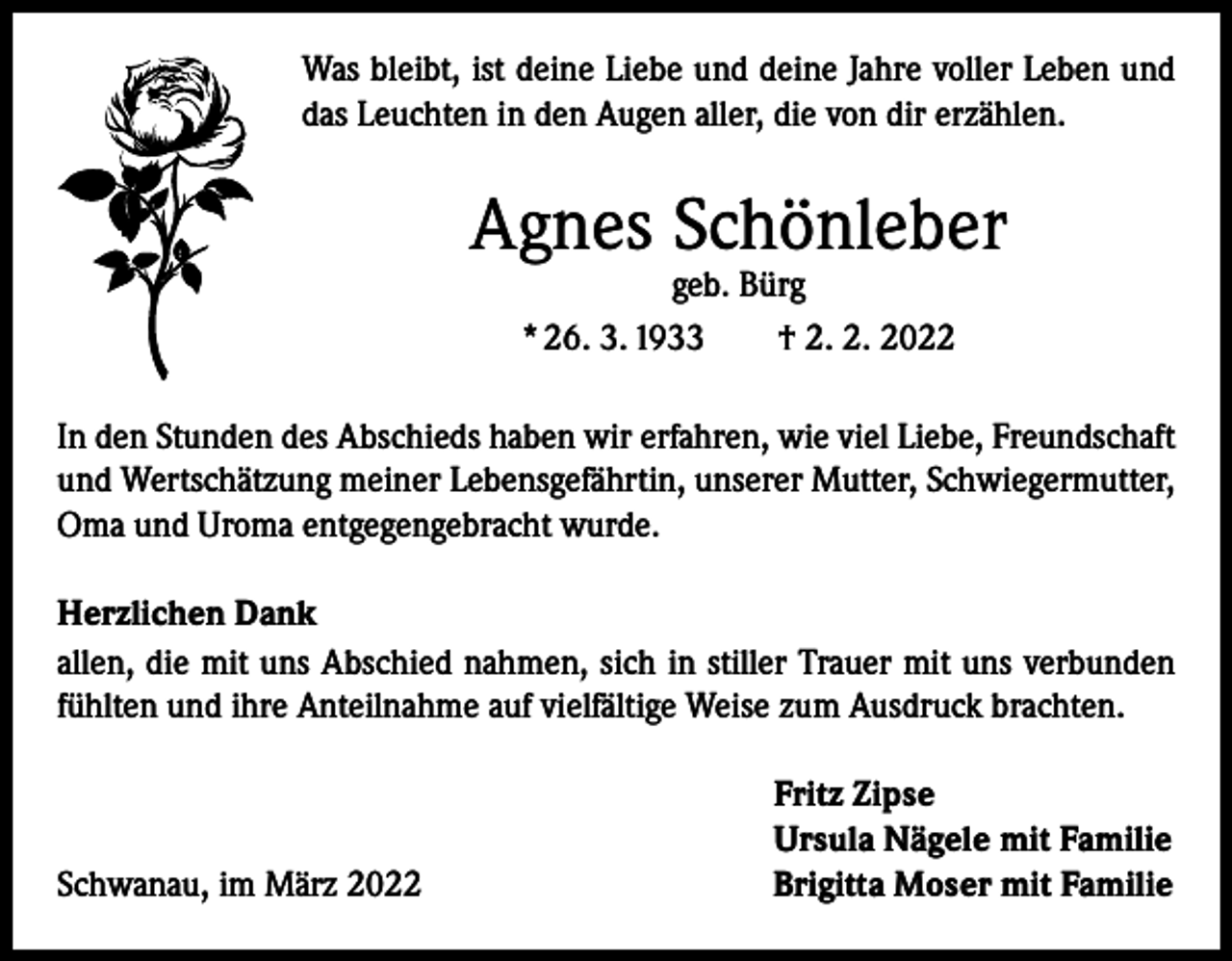 <p>Was bleibt, ist deine Liebe und deine Jahre voller Leben und<br />das Leuchten in den Augen aller, die von dir erzählen.</p><p>Agnes Schönleber<br />geb. Bürg<br />* 26. 3. 1933 † 2. 2. 2022</p><p>In den Stunden des Abschieds haben wir erfahren, wie viel Liebe, Freundschaft<br />und Wertschätzung meiner Lebensgefährtin, unserer Mutter, Schwiegermutter,<br />Oma und Uroma entgegengebracht wurde.<br />Herzlichen Dank<br />allen, die mit uns Abschied nahmen, sich in stiller Trauer mit uns verbunden<br />fühlten und ihre Anteilnahme auf vielfältige Weise zum Ausdruck brachten.</p><p>Schwanau, im März 2022</p><p>Fritz Zipse<br />Ursula Nägele mit Familie<br />Brigitta Moser mit Familie</p>