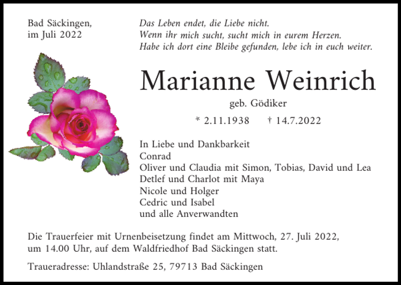 <p>Bad Säckingen,<br />im Juli 2022</p><p>Das Leben endet, die Liebe nicht.<br />Wenn ihr mich sucht, sucht mich in eurem Herzen.<br />Habe ich dort eine Bleibe gefunden, lebe ich in euch weiter.</p><p>Marianne Weinrich<br />geb. Gödiker<br />* 2.11.1938</p><p>† 14.7.2022</p><p>In Liebe und Dankbarkeit<br />Conrad<br />Oliver und Claudia mit Simon, Tobias, David und Lea<br />Detlef und Charlot mit Maya<br />Nicole und Holger<br />Cedric und Isabel<br />und alle Anverwandten<br />Die Trauerfeier mit Urnenbeisetzung findet am Mittwoch, 27. Juli 2022,<br />um 14.00 Uhr, auf dem Waldfriedhof Bad Säckingen statt.<br />Traueradresse: Uhlandstraße 25, 79713 Bad Säckingen</p>