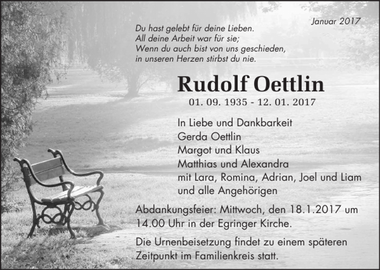 <p>Du hast gelebt für deine Lieben.<br />All deine Arbeit war für sie;<br />Wenn du auch bist von uns geschieden,<br />in unseren Herzen stirbst du nie.</p><p>Januar 2017</p><p>Rudolf Oettlin<br />01. 09. 1935 - 12. 01. 2017<br />In Liebe und Dankbarkeit<br />Gerda Oettlin<br />Margot und Klaus<br />Matthias und Alexandra<br />mit Lara, Romina, Adrian, Joel und Liam<br />und alle Angehörigen<br />Abdankungsfeier: Mittwoch, den 18.1.2017 um<br />14.00 Uhr in der Egringer Kirche.<br />Die Urnenbeisetzung findet zu einem späteren<br />Zeitpunkt im Familienkreis statt.</p>