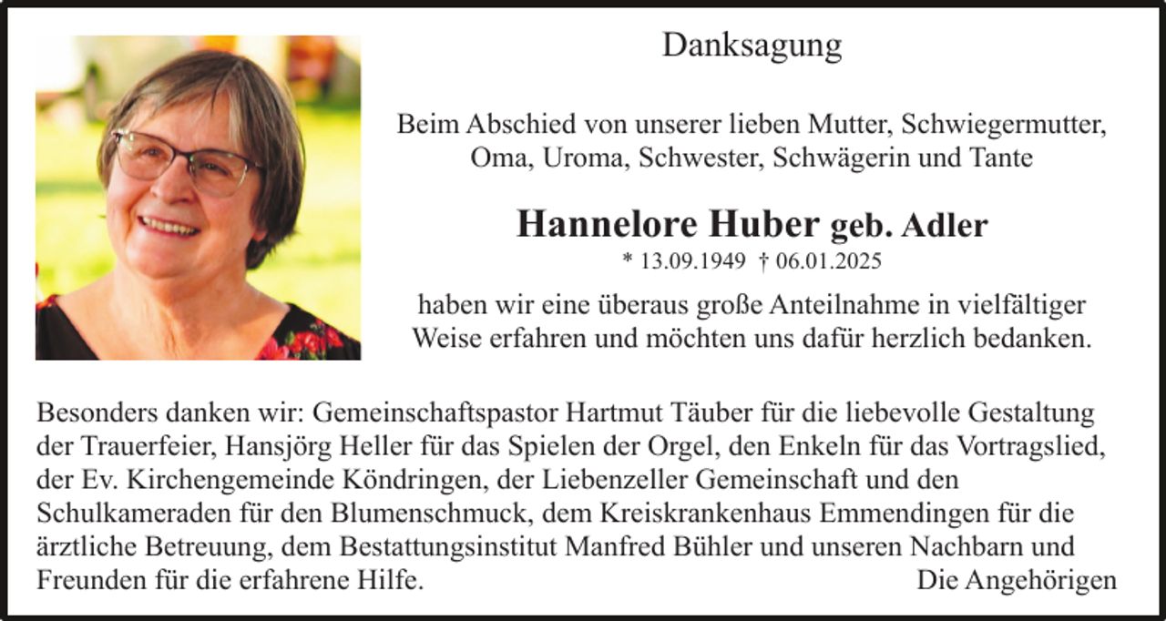 <p>Danksagung<br />Beim Abschied von unserer lieben Mutter, Schwiegermutter,<br />Oma, Uroma, Schwester, Schwägerin und Tante</p><p>Hannelore Huber geb. Adler<br />* 13.09.1949 † 06.01.2025</p><p>haben wir eine überaus große Anteilnahme in vielfältiger<br />Weise erfahren und möchten uns dafür herzlich bedanken.<br />Besonders danken wir: Gemeinschaftspastor Hartmut Täuber für die liebevolle Gestaltung<br />der Trauerfeier, Hansjörg Heller für das Spielen der Orgel, den Enkeln für das Vortragslied,<br />der Ev. Kirchengemeinde Köndringen, der Liebenzeller Gemeinschaft und den<br />Schulkameraden für den Blumenschmuck, dem Kreiskrankenhaus Emmendingen für die<br />ärztliche Betreuung, dem Bestattungsinstitut Manfred Bühler und unseren Nachbarn und<br />Freunden für die erfahrene Hilfe.<br />Die Angehörigen</p>