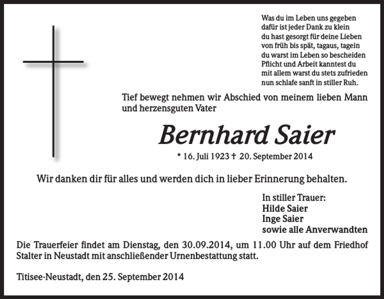 <p>Was du im Leben uns gegeben<br />dafür ist jeder Dank zu klein<br />du hast gesorgt für deine Lieben<br />von früh bis spät, tagaus, tagein<br />du warst im Leben so bescheiden<br />Pflicht und Arbeit kanntest du<br />mit allem warst du stets zufrieden<br />nun schlafe sanft in stiller Ruh.</p><p>Tief bewegt nehmen wir Abschied von meinem lieben Mann<br />und herzensguten Vater</p><p>Bernhard Saier<br />* 16. Juli 1923 † 20. September 2014</p><p>Wir danken dir für alles und werden dich in lieber Erinnerung behalten.<br />In stiller Trauer:<br />Hilde Saier<br />Inge Saier<br />sowie alle Anverwandten<br />Die Trauerfeier findet am Dienstag, den 30.09.2014, um 11.00 Uhr auf dem Friedhof<br />Stalter in Neustadt mit anschließender Urnenbestattung statt.<br />Titisee-Neustadt, den 25. September 2014</p>