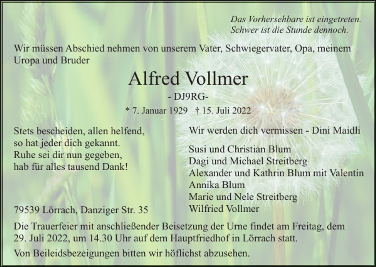 <p>Das Vorhersehbare ist eingetreten.<br />Schwer ist die Stunde dennoch.</p><p>Wir müssen Abschied nehmen von unserem Vater, Schwiegervater, Opa, meinem<br />Uropa und Bruder</p><p>Alfred Vollmer<br />- DJ9RG* 7. Januar 1929 † 15. Juli 2022</p><p>Stets bescheiden, allen helfend,<br />so hat jeder dich gekannt.<br />Ruhe sei dir nun gegeben,<br />hab für alles tausend Dank!</p><p>79539 Lörrach, Danziger Str. 35</p><p>Wir werden dich vermissen - Dini Maidli<br />Susi und Christian Blum<br />Dagi und Michael Streitberg<br />Alexander und Kathrin Blum mit Valentin<br />Annika Blum<br />Marie und Nele Streitberg<br />Wilfried Vollmer</p><p>Die Trauerfeier mit anschließender Beisetzung der Urne findet am Freitag, dem<br />29. Juli 2022, um 14.30 Uhr auf dem Hauptfriedhof in Lörrach statt.<br />Von Beileidsbezeigungen bitten wir höflichst abzusehen.</p>