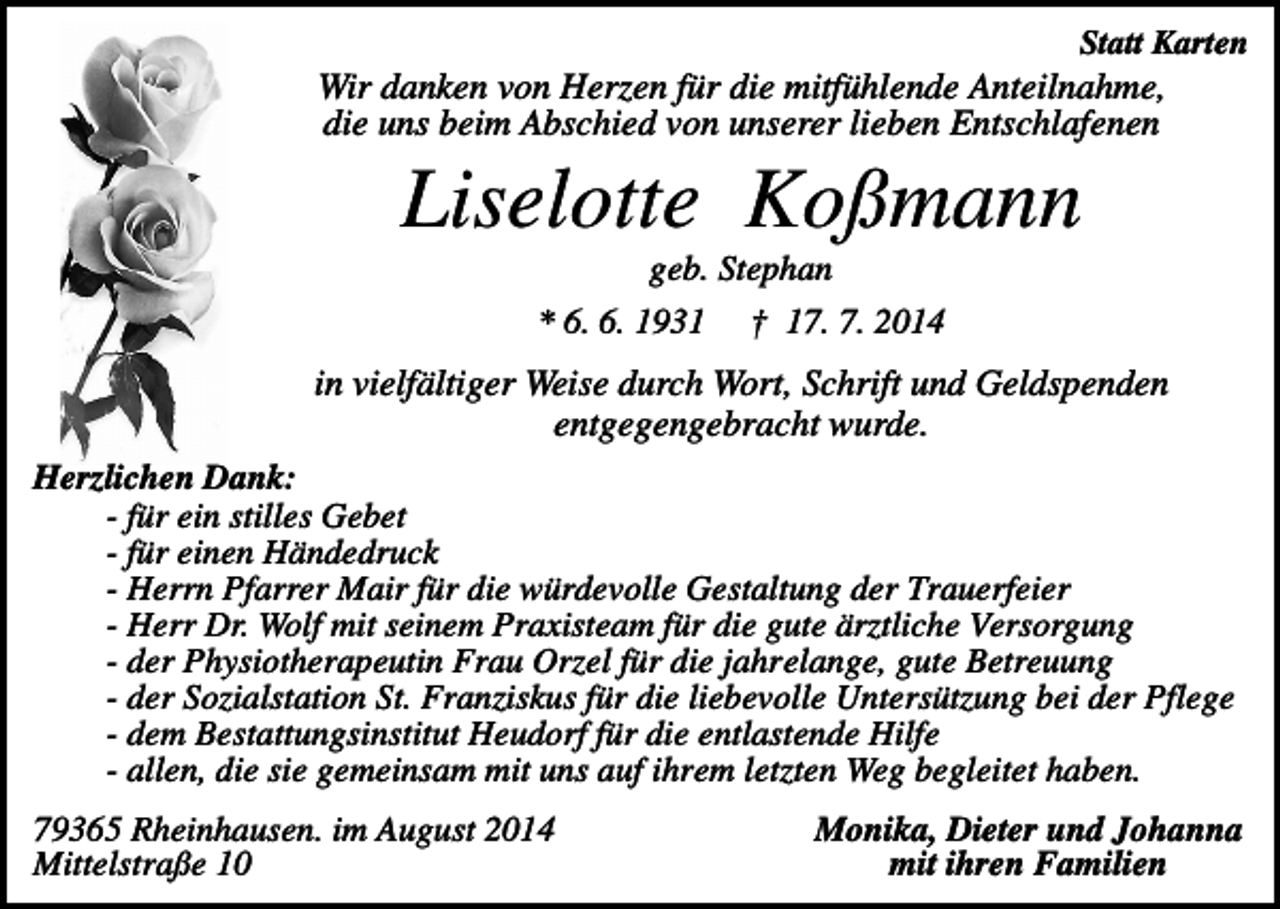 <p>Statt Karten</p><p>Wir danken von Herzen für die mitfühlende Anteilnahme,<br />die uns beim Abschied von unserer lieben Entschlafenen</p><p>Liselotte Koßmann<br />geb. Stephan<br />* 6. 6. 1931</p><p>† 17. 7. 2014</p><p>in vielfältiger Weise durch Wort, Schrift und Geldspenden<br />entgegengebracht wurde.<br />Herzlichen Dank:<br />- für ein stilles Gebet<br />- für einen Händedruck<br />- Herrn Pfarrer Mair für die würdevolle Gestaltung der Trauerfeier<br />- Herr Dr. Wolf mit seinem Praxisteam für die gute ärztliche Versorgung<br />- der Physiotherapeutin Frau Orzel für die jahrelange, gute Betreuung<br />- der Sozialstation St. Franziskus für die liebevolle Untersützung bei der Pflege<br />- dem Bestattungsinstitut Heudorf für die entlastende Hilfe<br />- allen, die sie gemeinsam mit uns auf ihrem letzten Weg begleitet haben.<br />79365 Rheinhausen. im August 2014<br />Mittelstraße 10</p><p>Monika, Dieter und Johanna<br />mit ihren Familien</p>