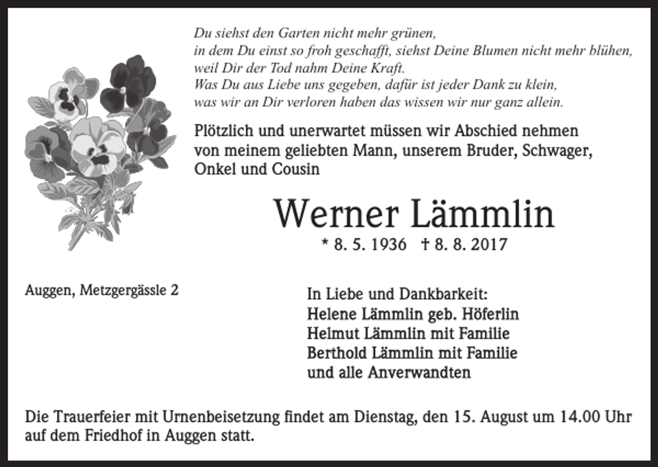<p>DDu<br />u sisiehst<br />e hst dden<br />e n GGarten<br />art e n ninicht<br />c h t mehr<br />m e hr grünen,<br />gr ü n e n,<br />froh<br />siehst<br />iinn dem<br />d e m Du<br />D u einst<br />ei nst so<br />s o fr<br />o h geschafft,<br />ges c h afft, si<br />e hst Deine<br />D ei n e Blumen<br />Bl u m e n ninicht<br />c ht mmehr<br />e hr blblühen,<br />ü h e n,<br />w eil Dir<br />Dir dder<br />er TTod<br />o d nnahm<br />a h m Deine<br />D ei n e Kraft.<br />Kr aft.<br />weil<br />Was<br />istjjeder<br />klein,<br />W as DDu<br />u a aus<br />us LiLiebe<br />e b e u uns<br />ns g gegeben,<br />e g e b e n, ddafür<br />af ür ist<br />e d er Dank<br />D a n k zzu<br />u kl<br />ei n,<br />w as wir<br />n Dir<br />Dir vverloren<br />erl or e n hhaben<br />a b e n ddas<br />as wissen<br />wiss e n wir<br />wir nnur<br />ur gganz<br />a nz all<br />ei n.<br />was<br />wir aan<br />allein.</p><p>Plötzlich<br />Pl<br />öt zli c h uund<br />n d uunerwartet<br />n er w art e t müssen<br />m üss e n wir<br />wir Abschied<br />A bs c hi e d nehmen<br />ne h m e n<br />vvon<br />o n meinem<br />m ei n e m ggeliebten<br />eli e bt e n Mann,<br />M a n n, unserem<br />u ns er e m Bruder,<br />Br u d er, Schwager,<br />S c h w a g er,<br />O n k el uund<br />n d CCousin<br />o usi n<br />Onkel</p><p>WWerner<br />er n er L Lämmlin<br />ä m mli n<br />** 8.<br />8. 5.<br />5. †<br />† 8.<br />8. 8.<br />8.</p><p>AAuggen,<br />u g g e n, Metzgergässle<br />M et z g er g ässl e 22</p><p>In<br />I n Liebe<br />Li e b e und<br />u n d Dankbarkeit:<br />D a n k b ar k eit:</p><p>Die<br />Di<br />e Tr<br />Trauerfeier<br />a u erf ei er mit<br />mit Ur<br />Urnenbeisetzung<br />n e n b eis et z u n g fifindet<br />n d et aam<br />m Dienstag,<br />D i e nst a g, den<br />d e n 15.<br />1 5. August<br />A u g ust uum<br />m 14.00<br />1 4. Uhr<br />U hr<br />statt.<br />aauf<br />uf dem<br />d e m Friedhof<br />Fri e d h of iinn Auggen<br />A u g g e n st<br />att.</p>