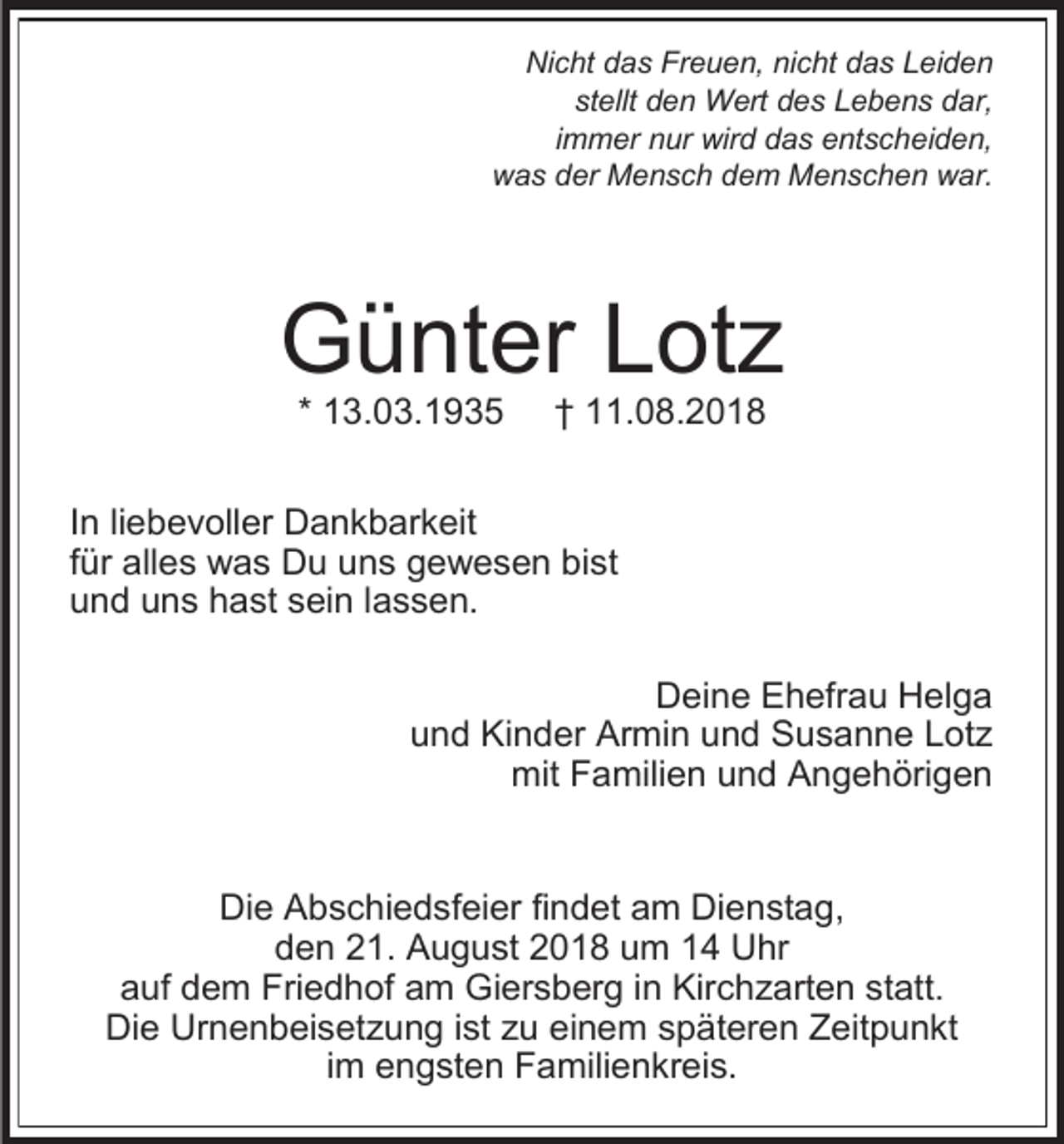 <p>Nicht das Freuen, nicht das Leiden<br />stellt den Wert des Lebens dar,<br />immer nur wird das entscheiden,<br />was der Mensch dem Menschen war.</p><p>Günter Lot<br />* 13.03.1935</p><p>† 11.08.2018</p><p>In liebevoller Dankbarkeit<br />für alles was Du uns gewesen bist<br />und uns hast sein lassen.<br />Deine Ehefrau Helga<br />und Kinder Armin und Susanne Lot<br />mit Familien und Angehörigen</p><p>Die Abschiedsfeier findet am Dienstag,<br />den 21. August 2018 um 14 Uhr<br />auf dem Friedhof am Giersberg in Kirch arten statt.<br />Die Urnenbeiset ung ist u einem späteren Zeitpunkt<br />im engsten Familienkreis.</p>