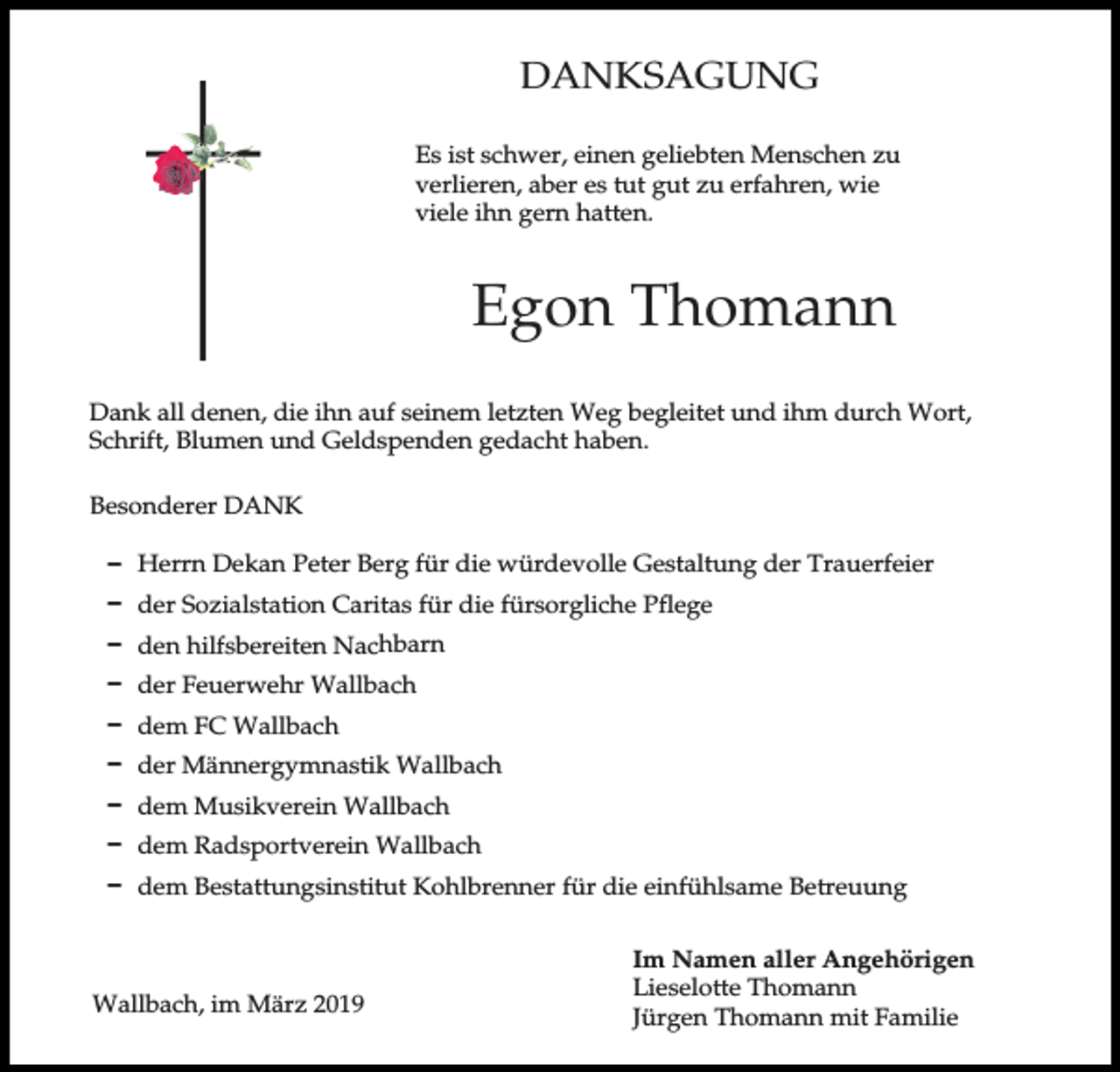 <p>DANKSAGUNG<br />Es ist schwer, einen geliebten Menschen zu<br />verlieren, aber es tut gut zu erfahren, wie<br />viele ihn gern hatten.</p><p>Egon Thomann<br />Dank all denen, die ihn auf seinem letzten Weg begleitet und ihm durch Wort,<br />Schrift, Blumen und Geldspenden gedacht haben.<br />Besonderer DANK<br />D Herrn Dekan Peter Berg für die würdevolle Gestaltung der Trauerfeier<br />D der Sozialstation Caritas für die fürsorgliche Pflege<br />D den hilfsbereiten Nachbarn<br />D der Feuerwehr Wallbach<br />D dem FC Wallbach<br />D der Männergymnastik Wallbach<br />D dem Musikverein Wallbach<br />D dem Radsportverein Wallbach<br />D dem Bestattungsinstitut Kohlbrenner für die einfühlsame Betreuung</p><p>Wallbach, im März 2019</p><p>Im Namen aller Angehörigen<br />Lieselotte Thomann<br />Jürgen Thomann mit Familie</p>