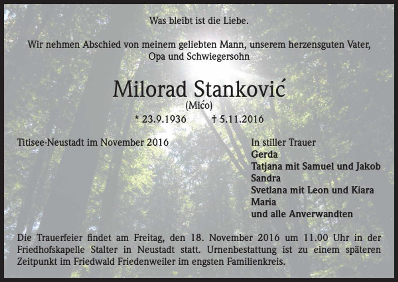 <p>Was bleibt ist die Liebe.<br />Wir nehmen Abschied von meinem geliebten Mann, unserem herzensguten Vater,<br />Opa und Schwiegersohn</p><p>´<br />Milorad Stankovic<br />´<br />(Mico)<br />* 23.9.1936<br />† 5.11.2016</p><p>Titisee-Neustadt im November 2016 In stiller Trauer<br />Gerda<br />Tatjana mit Samuel und Jakob<br />Sandra<br />Svetlana mit Leon und Kiara<br />Maria<br />und alle Anverwandten<br />Die Trauerfeier findet am Freitag, den 18. November 2016 um 11.00 Uhr in der<br />Friedhofskapelle Stalter in Neustadt statt. Urnenbestattung ist zu einem späteren<br />Zeitpunkt im Friedwald Friedenweiler im engsten Familienkreis.</p>