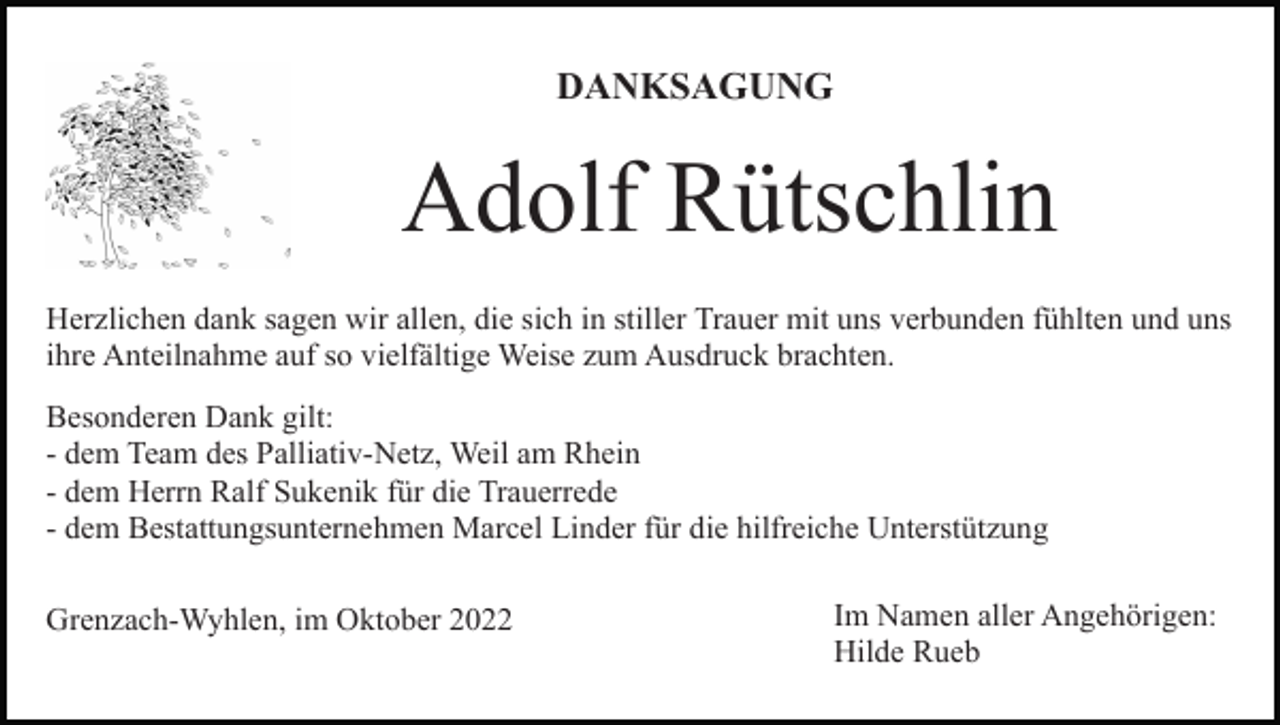 <p>DANKSAGUNG</p><p>Adolf Rütschlin<br />Herzlichen dank sagen wir allen, die sich in stiller Trauer mit uns verbunden fühlten und uns<br />ihre Anteilnahme auf so vielfältige Weise zum Ausdruck brachten.<br />Besonderen Dank gilt:<br />- dem Team des Palliativ-Netz, Weil am Rhein<br />- dem Herrn Ralf Sukenik für die Trauerrede<br />- dem Bestattungsunternehmen Marcel Linder für die hilfreiche Unterstützung<br />Grenzach-Wyhlen, im Oktober 2022</p><p>Im Namen aller Angehörigen:<br />Hilde Rueb</p>