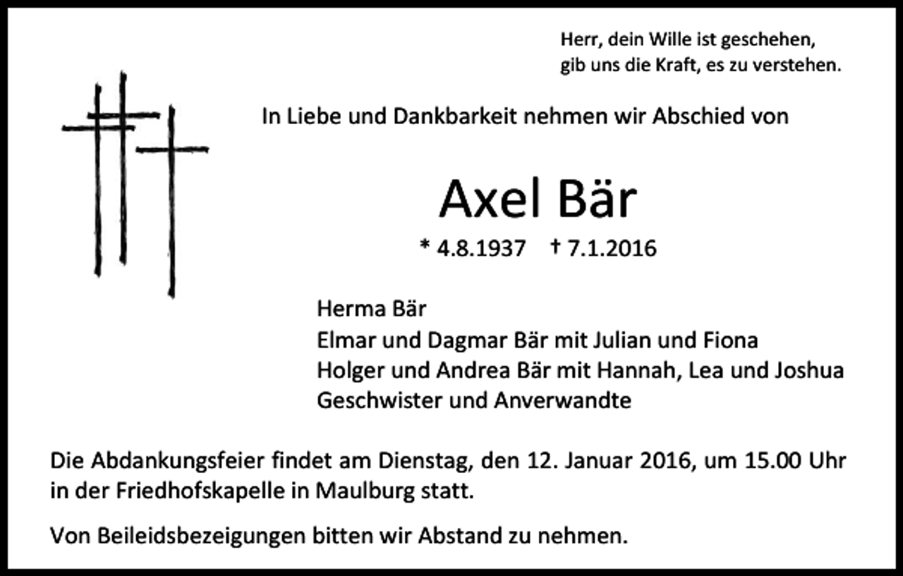 <p>Herr, dein Wille ist geschehen,<br />gib uns die Kraft, es zu verstehen.</p><p>In Liebe und Dankbarkeit nehmen wir Abschied von</p><p>Axel Bär</p><p>* 4.8.1937 † 7.1.2016<br />Herma Bär<br />Elmar und Dagmar Bär mit Julian und Fiona<br />Holger und Andrea Bär mit Hannah, Lea und Joshua<br />Geschwister und Anverwandte<br />Die Abdankungsfeier findet am Dienstag, den 12. Januar 2016, um 15.00 Uhr<br />in der Friedhofskapelle in Maulburg statt.<br />Von Beileidsbezeigungen bitten wir Abstand zu nehmen.</p>