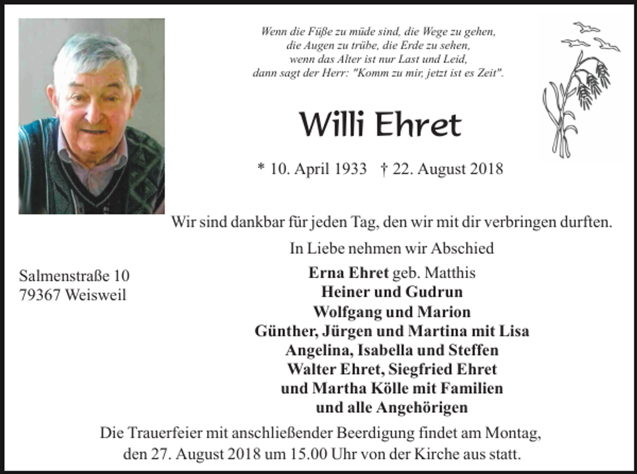 <p>Wenn die Füße zu müde sind, die Wege zu gehen,<br />die Augen zu trübe, die Erde zu sehen,<br />wenn das Alter ist nur Last und Leid,<br />dann sagt der Herr: "Komm zu mir, jetzt ist es Zeit".</p><p>Willi Ehret<br />* 10. April 1933 † 22. August 2018<br />Wir sind dankbar für jeden Tag, den wir mit dir verbringen durften.<br />Salmenstraße 10<br />79367 Weisweil</p><p>In Liebe nehmen wir Abschied<br />Erna Ehret geb. Matthis<br />Heiner und Gudrun<br />Wolfgang und Marion<br />Günther, Jürgen und Martina mit Lisa<br />Angelina, Isabella und Steffen<br />Walter Ehret, Siegfried Ehret<br />und Martha Kölle mit Familien<br />und alle Angehörigen</p><p>Die Trauerfeier mit anschließender Beerdigung findet am Montag,<br />den 27. August 2018 um 15.00 Uhr von der Kirche aus statt.</p>