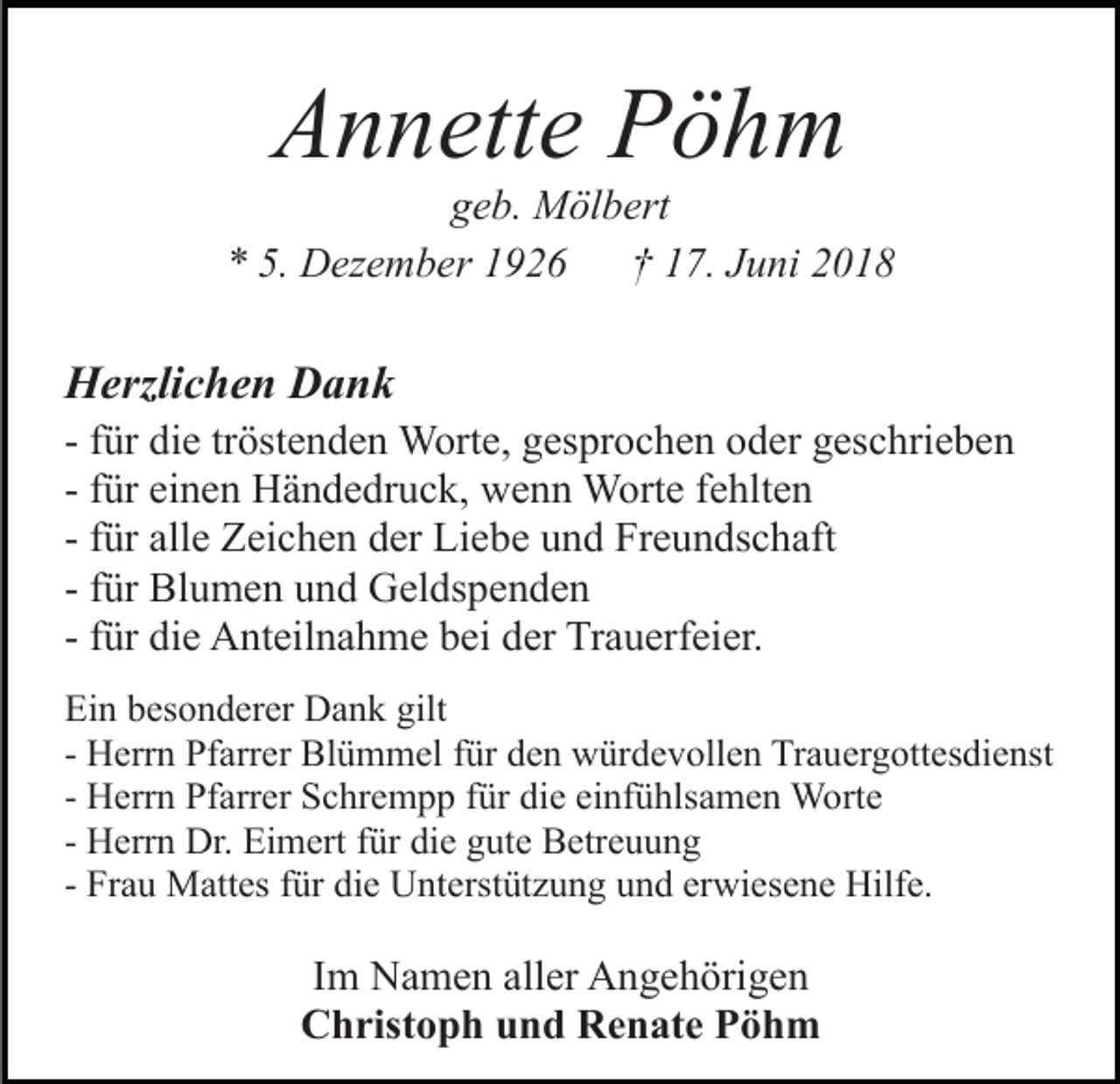 <p>Annette Pöhm<br />geb. Mölbert<br />* 5. Dezember 1926 † 17. Juni 2018</p><p>Herzlichen Dank<br />- für die tröstenden Worte, gesprochen oder geschrieben<br />- für einen Händedruck, wenn Worte fehlten<br />- für alle Zeichen der Liebe und Freundschaft<br />- für Blumen und Geldspenden<br />- für die Anteilnahme bei der Trauerfeier.<br />Ein besonderer Dank gilt<br />- Herrn Pfarrer Blümmel für den würdevollen Trauergottesdienst<br />- Herrn Pfarrer Schrempp für die einfühlsamen Worte<br />- Herrn Dr. Eimert für die gute Betreuung<br />- Frau Mattes für die Unterstützung und erwiesene Hilfe.</p><p>Im Namen aller Angehörigen<br />Christoph und Renate Pöhm</p>