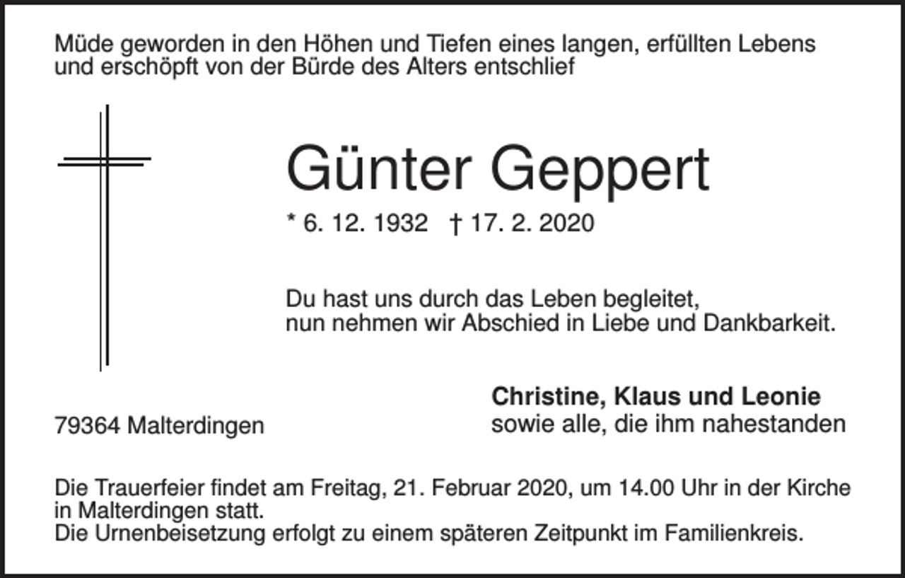 <p>Müde geworden in den Höhen und Tiefen eines langen, erfüllten Lebens<br />und erschöpft von der Bürde des Alters entschlief</p><p>Günter Geppert<br />* 6. 12. 1932 † 17. 2. 2020<br />Du hast uns durch das Leben begleitet,<br />nun nehmen wir Abschied in Liebe und Dankbarkeit.</p><p>79364 Malterdingen</p><p>Christine, Klaus und Leonie<br />sowie alle, die ihm nahestanden</p><p>Die Trauerfeier findet am Freitag, 21. Februar 2020, um 14.00 Uhr in der Kirche<br />in Malterdingen statt.<br />Die Urnenbeisetzung erfolgt zu einem späteren Zeitpunkt im Familienkreis.</p>