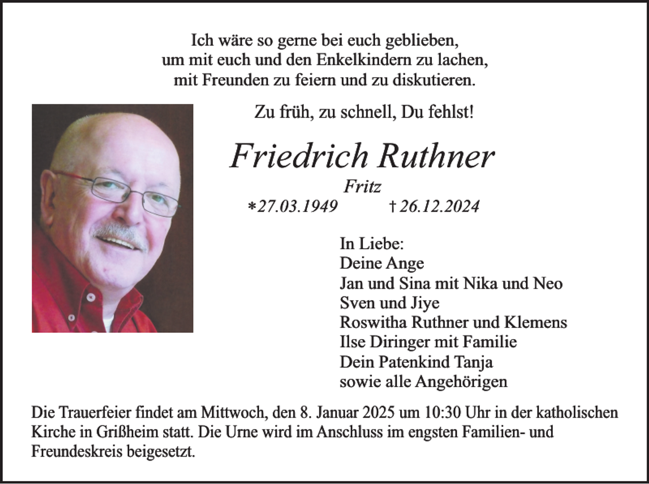 <p>Ich wäre so gerne bei euch geblieben,<br />um mit euch und den Enkelkindern zu lachen,<br />mit Freunden zu feiern und zu diskutieren.</p><p>Zu früh, zu schnell, Du fehlst!</p><p>Friedrich Ruthner<br />*27.03.1949</p><p>Fritz</p><p>† 26.12.2024</p><p>In Liebe:<br />Deine Ange<br />Jan und Sina mit Nika und Neo<br />Sven und Jiye<br />Roswitha Ruthner und Klemens<br />Ilse Diringer mit Familie<br />Dein Patenkind Tanja<br />sowie alle Angehörigen<br />Die Trauerfeier findet am Mittwoch, den 8. Januar 2025 um 10:30 Uhr in der katholischen<br />Kirche in Grißheim statt. Die Urne wird im Anschluss im engsten Familien- und<br />Freundeskreis beigesetzt.</p>