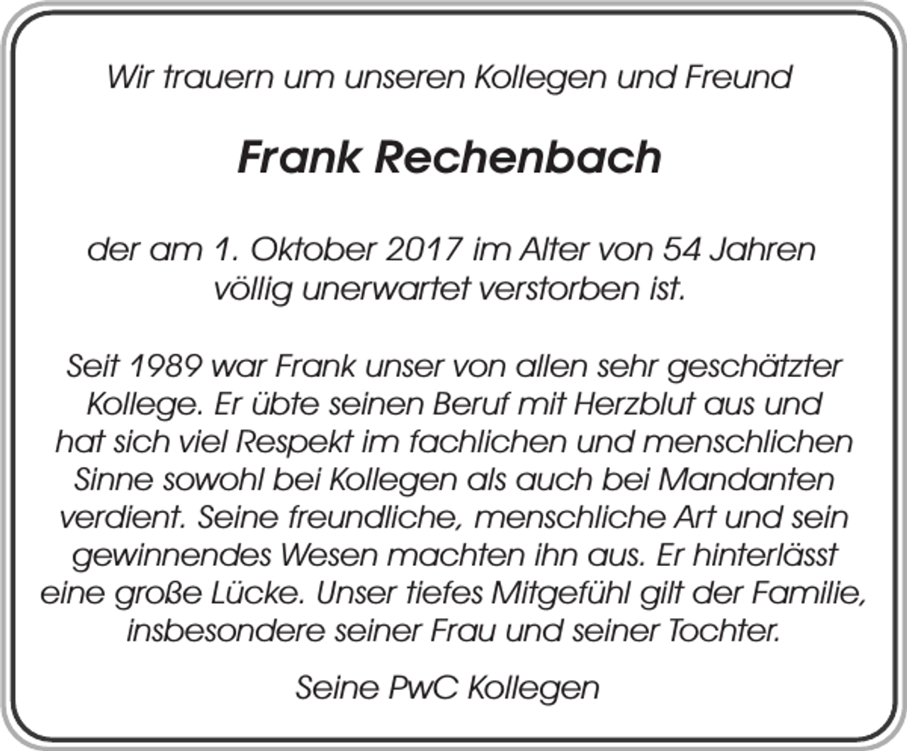 <p>Wir trauern um unseren Kollegen und Freund</p><p>Frank Rechenbach<br />der am 1. Oktober 2017 im Alter von 54 Jahren<br />völlig unerwartet verstorben ist.<br />Seit 1989 war Frank unser von allen sehr geschätzter<br />Kollege. Er übte seinen Beruf mit Herzblut aus und<br />hat sich viel Respekt im fachlichen und menschlichen<br />Sinne sowohl bei Kollegen als auch bei Mandanten<br />verdient. Seine freundliche, menschliche Art und sein<br />gewinnendes Wesen machten ihn aus. Er hinterlässt<br />eine große Lücke. Unser tiefes Mitgefühl gilt der Familie,<br />insbesondere seiner Frau und seiner Tochter.</p><p>Seine PwC Kollegen</p>