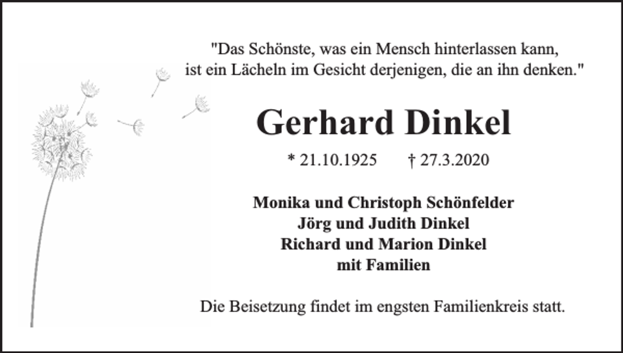 <p>"Das Schönste, was ein Mensch hinterlassen kann,<br />ist ein Lächeln im Gesicht derjenigen, die an ihn denken."</p><p>Gerhard Dinkel<br />* 21.10.1925</p><p>† 27.3.2020</p><p>Monika und Christoph Schönfelder<br />Jörg und Judith Dinkel<br />Richard und Marion Dinkel<br />mit Familien<br />Die Beisetzung findet im engsten Familienkreis statt.</p>