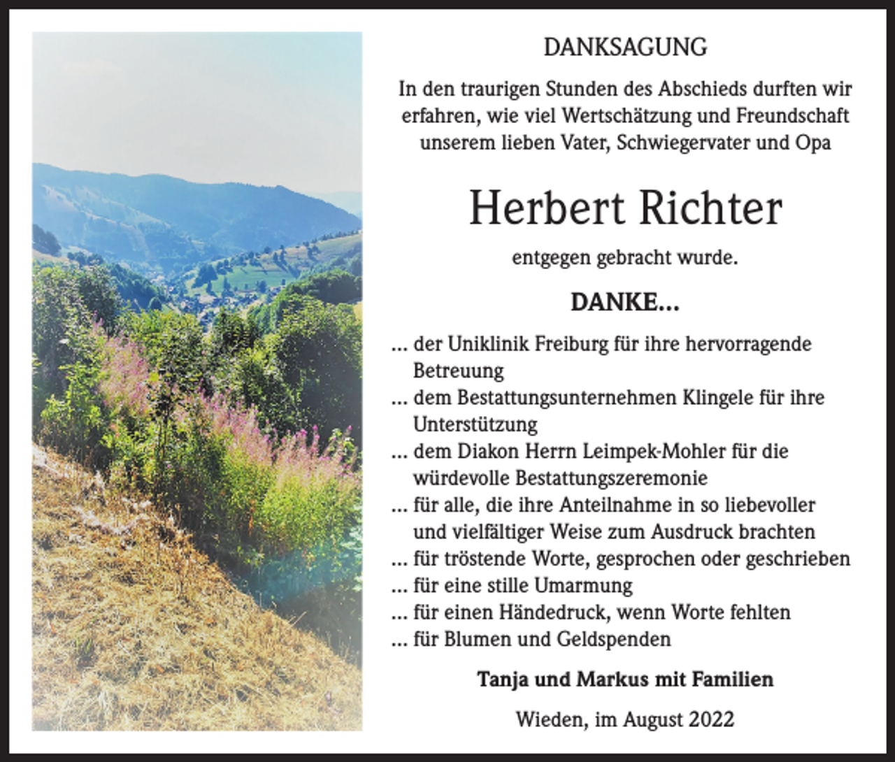 <p>DANKSAGUNG<br />In den traurigen Stunden des Abschieds durften wir<br />erfahren, wie viel Wertschätzung und Freundschaft<br />unserem lieben Vater, Schwiegervater und Opa</p><p>Herbert Richter<br />entgegen gebracht wurde.</p><p>DANKE…<br />… der Uniklinik Freiburg für ihre hervorragende<br />Betreuung<br />… dem Bestattungsunternehmen Klingele für ihre<br />Unterstützung<br />… dem Diakon Herrn Leimpek-Mohler für die<br />würdevolle Bestattungszeremonie<br />… für alle, die ihre Anteilnahme in so liebevoller<br />und vielfältiger Weise zum Ausdruck brachten<br />… für tröstende Worte, gesprochen oder geschrieben<br />… für eine stille Umarmung<br />… für einen Händedruck, wenn Worte fehlten<br />… für Blumen und Geldspenden<br />Tanja und Markus mit Familien<br />Wieden, im August 2022</p>