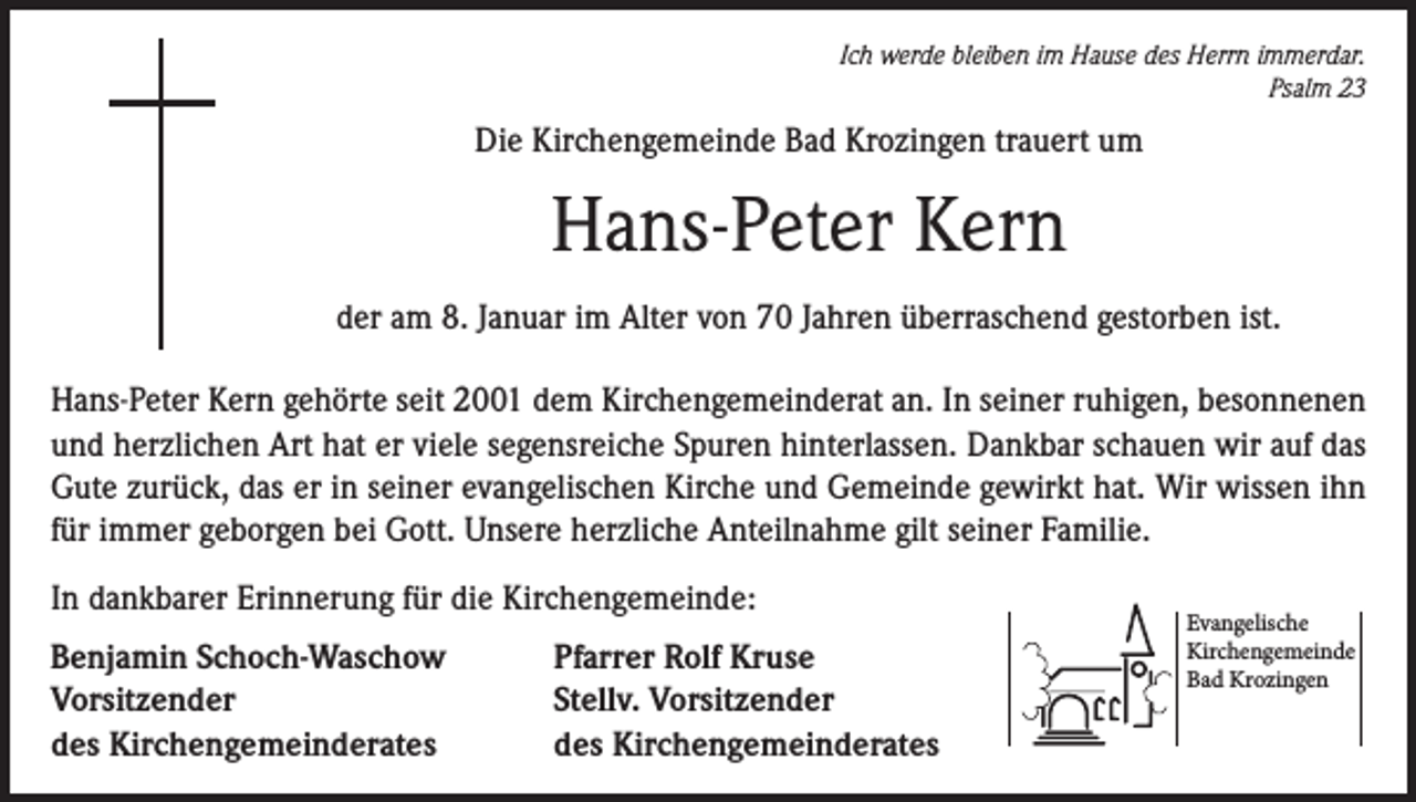 <p>Ich werde bleiben im Hause des Herrn immerdar.<br />Psalm 23</p><p>Die Kirchengemeinde Bad Krozingen trauert um</p><p>Hans-Peter Kern<br />der am 8. Januar im Alter von 70 Jahren überraschend gestorben ist.<br />Hans-Peter Kern gehörte seit 2001 dem Kirchengemeinderat an. In seiner ruhigen, besonnenen<br />und herzlichen Art hat er viele segensreiche Spuren hinterlassen. Dankbar schauen wir auf das<br />Gute zurück, das er in seiner evangelischen Kirche und Gemeinde gewirkt hat. Wir wissen ihn<br />für immer geborgen bei Gott. Unsere herzliche Anteilnahme gilt seiner Familie.<br />In dankbarer Erinnerung für die Kirchengemeinde:<br />Benjamin Schoch-Waschow<br />Vorsitzender<br />des Kirchengemeinderates</p><p>Pfarrer Rolf Kruse<br />Stellv. Vorsitzender<br />des Kirchengemeinderates</p><p>Evangelische<br />Kirchengemeinde<br />Bad Krozingen</p>