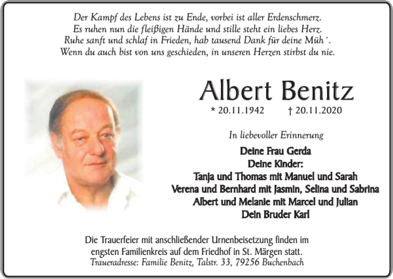 <p>Der Kampf des Lebens ist zu Ende, vorbei ist aller Erdenschmerz.<br />Es ruhen nun die fleißigen Hände und stille steht ein liebes Herz.<br />Ruhe sanft und schlaf in Frieden, hab tausend Dank für deine Müh´.<br />Wenn du auch bist von uns geschieden, in unseren Herzen stirbst du nie.</p><p>Albert Benitz<br />* 20.11.1942</p><p>† 20.11.2020</p><p>In liebevoller Erinnerung<br />Deine Frau Gerda<br />Deine Kinder:<br />Tanja und Thomas mit Manuel und Sarah<br />Verena und Bernhard mit Jasmin, Selina und Sabrina<br />Albert und Melanie mit Marcel und Julian<br />Dein Bruder Karl<br />Die Trauerfeier mit anschließender Urnenbeisetzung finden im<br />engsten Familienkreis auf dem Friedhof in St. Märgen statt.<br />Traueradresse: Familie Benitz, Talstr. 33, 79256 Buchenbach</p>