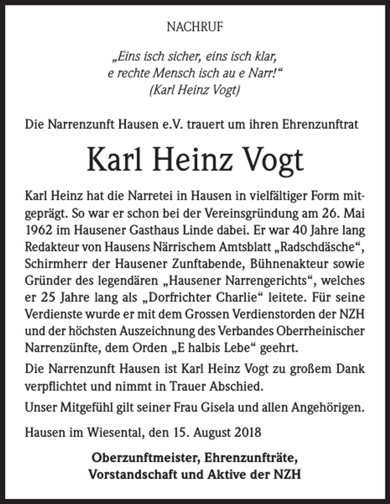 <p>NACHRUF<br />„Eins isch sicher, eins isch klar,<br />e rechte Mensch isch au e Narr!“<br />(Karl Heinz Vogt)<br />Die Narrenzunft Hausen e.V. trauert um ihren Ehrenzunftrat</p><p>Karl Heinz Vogt<br />Karl Heinz hat die Narretei in Hausen in vielfältiger Form mitgeprägt. So war er schon bei der Vereinsgründung am 26. Mai<br />1962 im Hausener Gasthaus Linde dabei. Er war 40 Jahre lang<br />Redakteur von Hausens Närrischem Amtsblatt „Radschdäsche“,<br />Schirmherr der Hausener Zunftabende, Bühnenakteur sowie<br />Gründer des legendären „Hausener Narrengerichts“, welches<br />er 25 Jahre lang als „Dorfrichter Charlie“ leitete. Für seine<br />Verdienste wurde er mit dem Grossen Verdienstorden der NZH<br />und der höchsten Auszeichnung des Verbandes Oberrheinischer<br />Narrenzünfte, dem Orden „E halbis Lebe“ geehrt.<br />Die Narrenzunft Hausen ist Karl Heinz Vogt zu großem Dank<br />verpflichtet und nimmt in Trauer Abschied.<br />Unser Mitgefühl gilt seiner Frau Gisela und allen Angehörigen.<br />Hausen im Wiesental, den 15. August 2018<br />Oberzunftmeister, Ehrenzunfträte,<br />Vorstandschaft und Aktive der NZH</p>