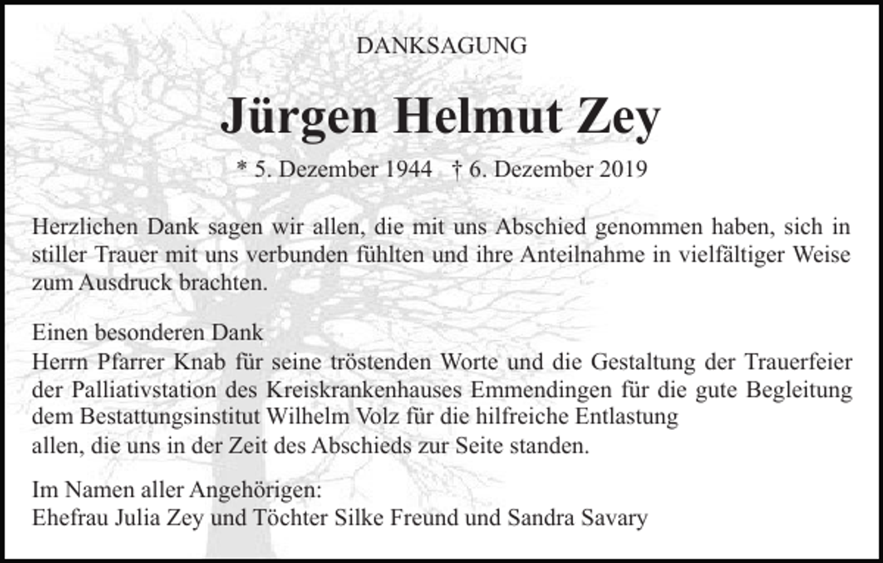 <p>DANKSAGUNG</p><p>Jürgen Helmut Zey<br />* 5. Dezember 1944 † 6. Dezember 2019<br />Herzlichen Dank sagen wir allen, die mit uns Abschied genommen haben, sich in<br />stiller Trauer mit uns verbunden fühlten und ihre Anteilnahme in vielfältiger Weise<br />zum Ausdruck brachten.<br />Einen besonderen Dank<br />Herrn Pfarrer Knab für seine tröstenden Worte und die Gestaltung der Trauerfeier<br />der Palliativstation des Kreiskrankenhauses Emmendingen für die gute Begleitung<br />dem Bestattungsinstitut Wilhelm Volz für die hilfreiche Entlastung<br />allen, die uns in der Zeit des Abschieds zur Seite standen.<br />Im Namen aller Angehörigen:<br />Ehefrau Julia Zey und Töchter Silke Freund und Sandra Savary</p>