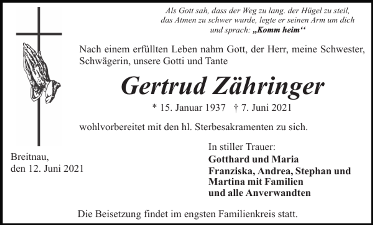 <p>Als Gott sah, dass der Weg zu lang. der Hügel zu steil,<br />das Atmen zu schwer wurde, legte er seinen Arm um dich<br />und sprach: ,,Komm heimʻʻ</p><p>Nach einem erfüllten Leben nahm Gott, der Herr, meine Schwester,<br />Schwägerin, unsere Gotti und Tante</p><p>Gertrud Zähringer<br />* 15. Januar 1937 † 7. Juni 2021<br />wohlvorbereitet mit den hl. Sterbesakramenten zu sich.<br />Breitnau,<br />den 12. Juni 2021</p><p>In stiller Trauer:<br />Gotthard und Maria<br />Franziska, Andrea, Stephan und<br />Martina mit Familien<br />und alle Anverwandten</p><p>Die Beisetzung findet im engsten Familienkreis statt.</p>