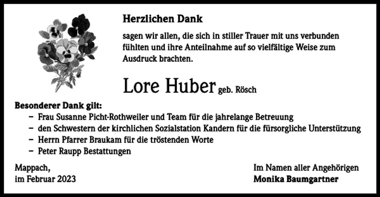 <p>Herzlichen Dank<br />sagen wir allen, die sich in stiller Trauer mit uns verbunden<br />fühlten und ihre Anteilnahme auf so vielfältige Weise zum<br />Ausdruck brachten.</p><p>Lore Huber geb. Rösch<br />Besonderer Dank gilt:<br />– Frau Susanne Picht-Rothweiler und Team für die jahrelange Betreuung<br />– den Schwestern der kirchlichen Sozialstation Kandern für die fürsorgliche Unterstützung<br />– Herrn Pfarrer Braukam für die tröstenden Worte<br />– Peter Raupp Bestattungen<br />Mappach,<br />im Februar 2023</p><p>Im Namen aller Angehörigen<br />Monika Baumgartner</p>