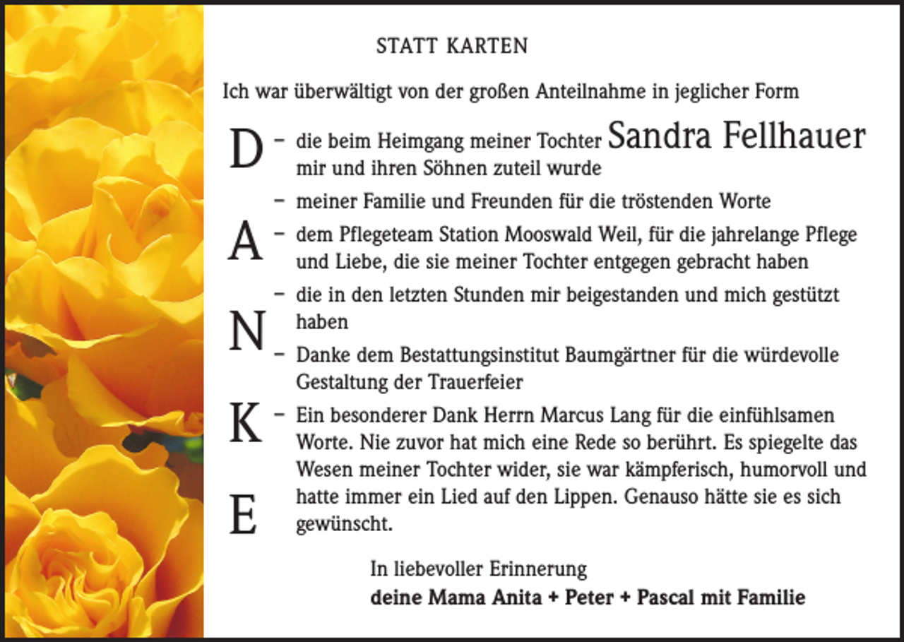 <p>STATT KARTEN<br />Ich war überwältigt von der großen Anteilnahme in jeglicher Form</p><p>D<br />A<br />N<br />K<br />E</p><p>Sandra Fellhauer</p><p>– die beim Heimgang meiner Tochter<br />mir und ihren Söhnen zuteil wurde<br />– meiner Familie und Freunden für die tröstenden Worte<br />– dem Pflegeteam Station Mooswald Weil, für die jahrelange Pflege<br />und Liebe, die sie meiner Tochter entgegen gebracht haben<br />– die in den letzten Stunden mir beigestanden und mich gestützt<br />haben<br />– Danke dem Bestattungsinstitut Baumgärtner für die würdevolle<br />­Gestaltung der Trauerfeier<br />– Ein besonderer Dank Herrn Marcus Lang für die einfühlsamen<br />Worte. Nie zuvor hat mich eine Rede so berührt. Es spiegelte das<br />Wesen meiner Tochter wider, sie war kämpferisch, humorvoll und<br />hatte immer ein Lied auf den Lippen. Genauso hätte sie es sich<br />gewünscht.<br />In liebevoller Erinnerung<br />deine Mama Anita + Peter + Pascal mit Familie</p>