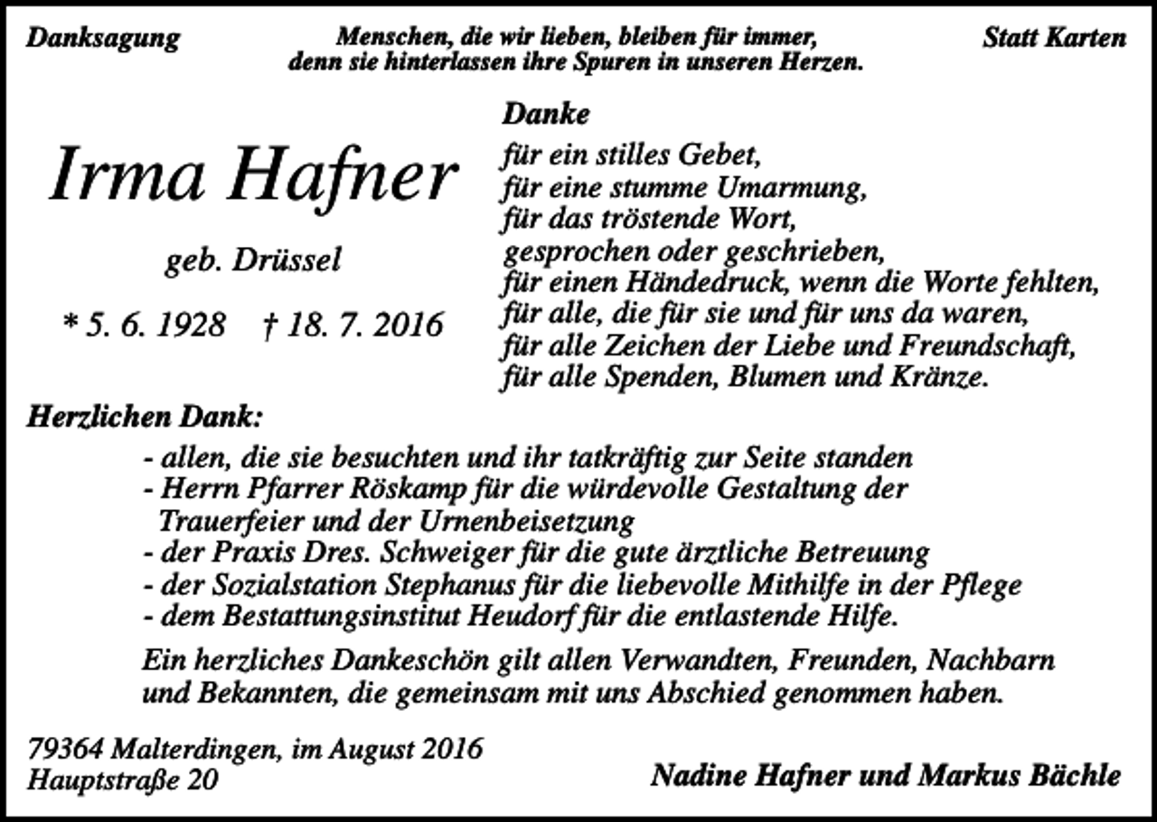<p>Danksagung</p><p>Menschen, die wir lieben, bleiben für immer,<br />denn sie hinterlassen ihre Spuren in unseren Herzen.</p><p>Irma Hafner<br />geb. Drüssel<br />* 5. 6. 1928</p><p>† 18. 7. 2016</p><p>Statt Karten</p><p>Danke<br />für ein stilles Gebet,<br />für eine stumme Umarmung,<br />für das tröstende Wort,<br />gesprochen oder geschrieben,<br />für einen Händedruck, wenn die Worte fehlten,<br />für alle, die für sie und für uns da waren,<br />für alle Zeichen der Liebe und Freundschaft,<br />für alle Spenden, Blumen und Kränze.</p><p>Herzlichen Dank:<br />- allen, die sie besuchten und ihr tatkräftig zur Seite standen<br />- Herrn Pfarrer Röskamp für die würdevolle Gestaltung der<br />Trauerfeier und der Urnenbeisetzung<br />- der Praxis Dres. Schweiger für die gute ärztliche Betreuung<br />- der Sozialstation Stephanus für die liebevolle Mithilfe in der Pflege<br />- dem Bestattungsinstitut Heudorf für die entlastende Hilfe.<br />Ein herzliches Dankeschön gilt allen Verwandten, Freunden, Nachbarn<br />und Bekannten, die gemeinsam mit uns Abschied genommen haben.<br />79364 Malterdingen, im August 2016<br />Hauptstraße 20</p><p>Nadine Hafner und Markus Bächle</p>