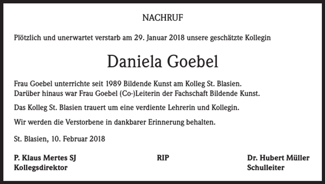 <p>NACHRUF<br />Plötzlich und unerwartet verstarb am 29. Januar 2018 unsere geschätzte Kollegin</p><p>Daniela Goebel<br />Frau Goebel unterrichte seit 1989 Bildende Kunst am Kolleg St. Blasien.<br />Darüber hinaus war Frau Goebel (Co-)Leiterin der Fachschaft Bildende Kunst.<br />Das Kolleg St. Blasien trauert um eine verdiente Lehrerin und Kollegin.<br />Wir werden die Verstorbene in dankbarer Erinnerung behalten.<br />St. Blasien, 10. Februar 2018<br />P. Klaus Mertes SJ<br />RIP<br />Kollegsdirektor</p><p>Dr. Hubert Müller<br />Schulleiter</p>