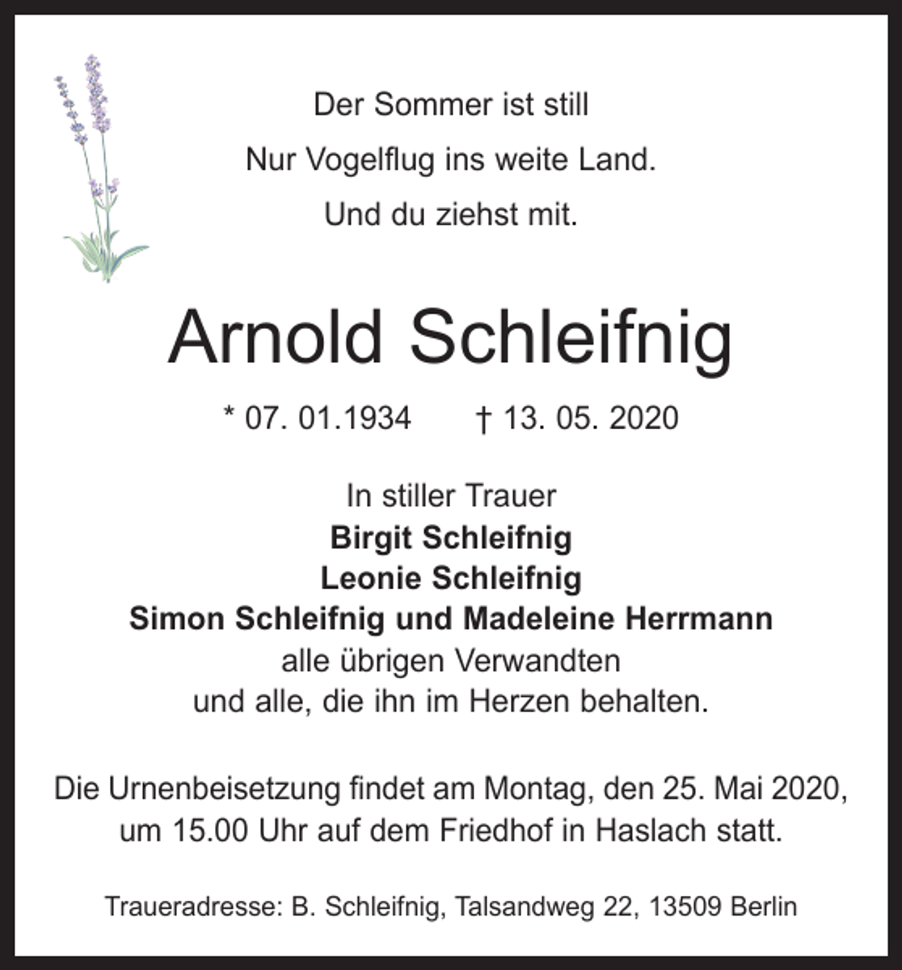 <p>Der Sommer ist still<br />Nur Vogelflug ins weite Land.<br />Und du ziehst mit.</p><p>Arnold Schleifnig<br />* 07. 01.1934 † 13. 05. 2020<br />In stiller Trauer<br />Birgit Schleifnig<br />Leonie Schleifnig<br />Simon Schleifnig und Madeleine Herrmann<br />alle übrigen Verwandten<br />und alle, die ihn im Herzen behalten.<br />Die Urnenbeisetzung findet am Montag, den 25. Mai 2020,<br />um 15.00 Uhr auf dem Friedhof in Haslach statt.<br />Traueradresse: B. Schleifnig, Talsandweg 22, 13509 Berlin</p>