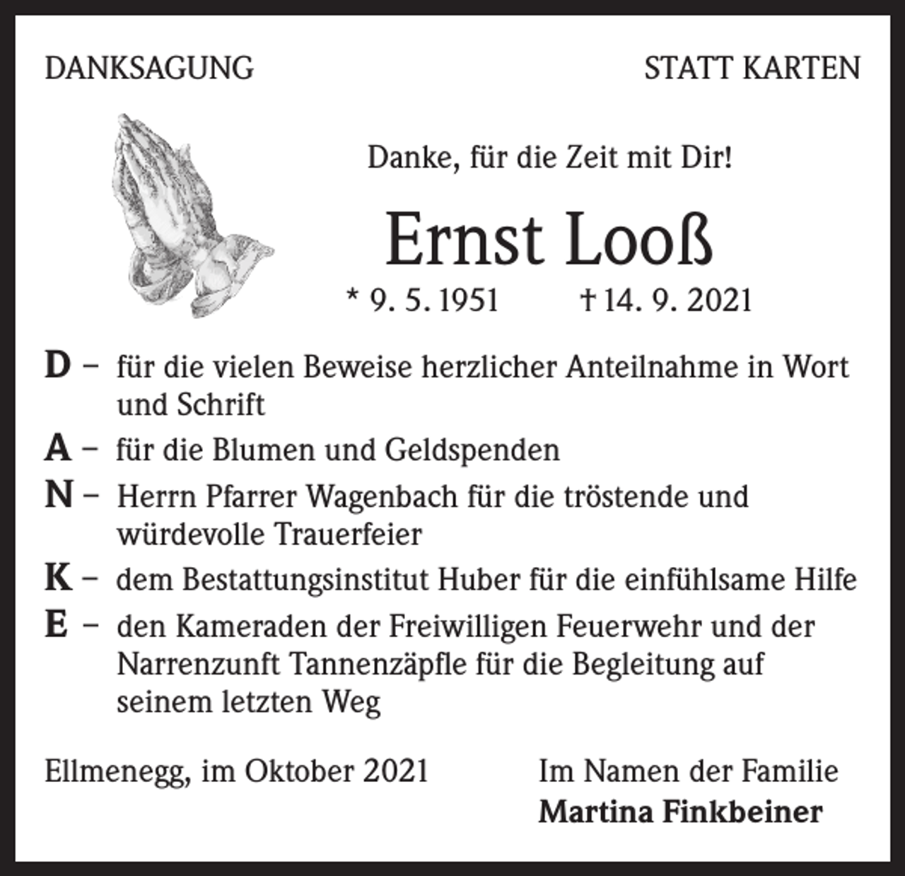 <p>DANKSAGUNG</p><p>STATT KARTEN<br />Danke, für die Zeit mit Dir!</p><p>Ernst Looß</p><p>* 9. 5. 1951 † 14. 9. 2021</p><p>D – für die vielen Beweise herzlicher Anteilnahme in Wort<br />und Schrift</p><p>A – für die Blumen und Geldspenden<br />N – Herrn Pfarrer Wagenbach für die tröstende und</p><p>würdevolle Trauerfeier<br />K – dem Bestattungsinstitut Huber für die einfühlsame Hilfe<br />E – den Kameraden der Freiwilligen Feuerwehr und der<br />Narrenzunft Tannenzäpfle für die Begleitung auf<br />seinem letzten Weg<br />Ellmenegg, im Oktober 2021 Im Namen der Familie<br />Martina Finkbeiner</p>