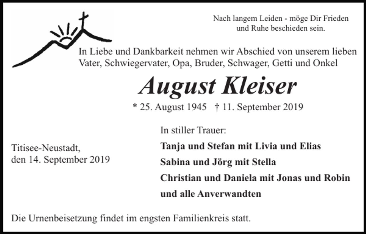 <p>Nach langem Leiden - möge Dir Frieden<br />und Ruhe beschieden sein.</p><p>In Liebe und Dankbarkeit nehmen wir Abschied von unserem lieben<br />Vater, Schwiegervater, Opa, Bruder, Schwager, Getti und Onkel</p><p>August Kleiser<br />* 25. August 1945 † 11. September 2019<br />In stiller Trauer:<br />Titisee-Neustadt,<br />den 14. September 2019</p><p>Tanja und Stefan mit Livia und Elias<br />Sabina und Jörg mit Stella<br />Christian und Daniela mit Jonas und Robin<br />und alle Anverwandten</p><p>Die Urnenbeisetzung findet im engsten Familienkreis statt.</p>