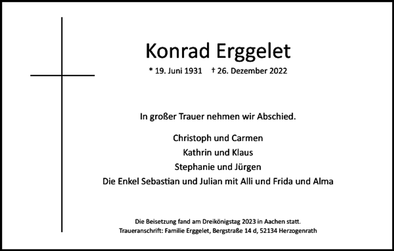 <p>Konrad Erggelet<br />* 19. Juni 1931 † 26. Dezember 2022</p><p>In großer Trauer nehmen wir Abschied.<br />Christoph und Carmen<br />Kathrin und Klaus<br />Stephanie und Jürgen<br />Die Enkel Sebastian und Julian mit Alli und Frida und Alma</p><p>Die Beisetzung fand am Dreikönigstag 2023 in Aachen statt.<br />Traueranschrift: Familie Erggelet, Bergstraße 14 d, 52134 Herzogenrath</p>