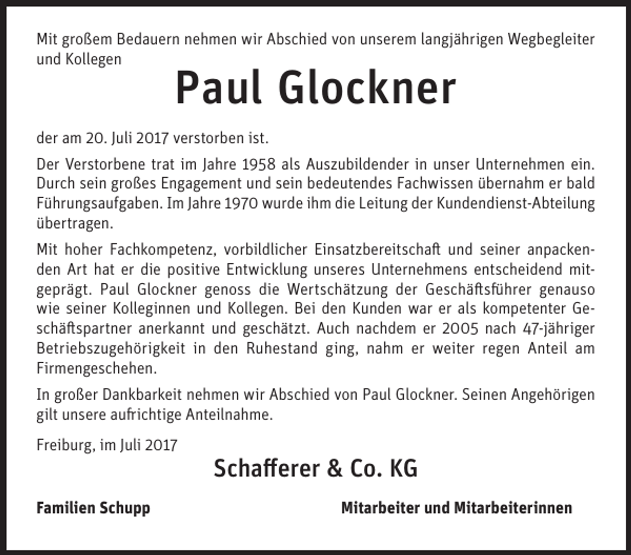 <p>Mit grgroßem<br />Mit<br />o ß e m BBedauern<br />e d a u er n nnehmen<br />e h m e n wir<br />wir AAbschied<br />b s c hi e d vvon<br />o n uunserem<br />n s er e m l alangjährigen<br />n gj ä hri g e n Wegbegleiter<br />W e g b e gl eit er<br />uund<br />n d Kollegen<br />K oll e g e n</p><p>PPaul<br />a ul Glockner<br />Gl o c k n er</p><p>dder<br />er aam<br />m 220.<br />0. JJuli<br />uli 22017<br />0 1 7 vverstorben<br />er st or b e n iist.<br />st.<br />DDer<br />er VVerstorbene<br />er st or b e n e trtrat<br />at i im<br />m J Jahre<br />a hr e 11958<br />9 5 8 alals<br />s AAuszubildender<br />u s z u bil d e n d er i in<br />n uunser<br />n s er UUnternehmen<br />nt er n e h m e n eiein.<br />n.<br />DDurch<br />ur c h ssein<br />ei n gr<br />o ß e s EEngagement<br />n g a g e m e nt uund<br />n d ssein<br />ei n bbedeutendes<br />e d e ut e n d e s FFachwissen<br />a c h wi s s e n üübernahm<br />b er n a h m erer bbald<br />al d<br />großes<br />die<br />FFührungsaufgaben.<br />ü hr u n g s a uf g a b e n. IIm<br />m JJahre<br />a hr e 11970<br />9 7 0 wurde<br />w ur d e iihm<br />h m di<br />e LLeitung<br />eit u n g dder<br />er Kundendienst-Abteilung<br />K u n d e n di e n st- A bt eil u n g<br />üübertragen.<br />b ertr a g e n.<br />Mit hhoher<br />Mit<br />o h er FFachkompetenz,<br />a c h k o m p et e n z, vvorbildlicher<br />or bil dli c h er EiEinsatzbereitschaft<br />n s at z b er eit s c h a ft uund<br />n d s seiner<br />ei n er aanpackenn p acke n er di<br />die<br />dden<br />e n Art<br />Art hhat<br />at er<br />e ppositive<br />o siti v e EEntwicklung<br />nt wi c kl u n g uunseres<br />n s er e s Unternehmens<br />U nt er n e h m e n s eentscheidend<br />nt s c h ei d e n d mitmit ggeprägt.<br />e pr ä gt. Paul<br />P a ul Glockner<br />Gl o c k n er ggenoss<br />e n o s s die<br />di e Wertschätzung<br />W ert s c h ät z u n g dder<br />er Geschäftsführer<br />G e s c h ä ft s fü hr er ggenauso<br />e n a us o<br />wi<br />e sseiner<br />ei n er KKolleginnen<br />oll e gi n n e n uund<br />n d KKollegen.<br />oll e g e n. BBei<br />ei dden<br />e n KKunden<br />u n d e n wwar<br />ar erer alals<br />s kkompetenter<br />o m p et e nt er GGee wie<br />sschäftspartner<br />c h ä ft s p art n er anerkannt<br />a n er k a n nt und<br />u n d geschätzt.<br />g e s c h ät zt. Auch<br />A u c h nachdem<br />n a c h d e m er<br />er 2005<br />2 5 nach<br />n a c h 47-jähriger<br />4 7-j ä hri g er<br />er weiter<br />BBetriebszugehörigkeit<br />etri e b s z u g e h öri g k eit iin<br />n dden<br />e n RRuhestand<br />u h e st a n d giging,<br />n g, nnahm<br />a h m er<br />w eit er rregen<br />e g e n AAnteil<br />nt eil aam<br />m<br />Firmengeschehen.<br />Fir<br />m e n g e s c h e h e n.<br />IInn großer<br />gr o ß er Dankbarkeit<br />D a n k b ar k eit nehmen<br />n e h m e n wir<br />wir Abschied<br />A b s c hi e d von<br />v o n Paul<br />P a ul Glockner.<br />Gl o c k n er. Seinen<br />S ei n e n Angehörigen<br />A n g e h öri g e n<br />gilt unsere<br />gilt<br />u n s er e aaufrichtige<br />u fri c hti g e Anteilnahme.<br />A nt eil n a h m e.<br />Freiburg,<br />Fr<br />ei b ur g, iimm JJuli<br />uli 22<br />FFamilien<br />a mili e n Schupp<br />Sc h u p p</p><p>SSchafferer<br />c h a ﬀ er er &amp;<br />&amp; Co.<br />C o. KG<br />KG<br />Mitarbeiter<br />Mit ar b eit er uund<br />n d Mit<br />Mitarbeiterinnen<br />ar b eit eri n n e n</p>