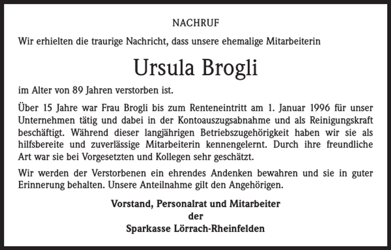 <p>NACHRUF<br />Wir erhielten die traurige Nachricht, dass unsere ehemalige Mitarbeiterin</p><p>Ursula Brogli<br />im Alter von 89 Jahren verstorben ist.<br />Über 15 Jahre war Frau Brogli bis zum Renteneintritt am 1. Januar 1996 für unser<br />Unternehmen tätig und dabei in der Kontoauszugsabnahme und als Reinigungskraft<br />beschäftigt. Während dieser langjährigen Betriebszugehörigkeit haben wir sie als<br />hilfsbereite und zuverlässige Mitarbeiterin kennengelernt. Durch ihre freundliche<br />Art war sie bei Vorgesetzten und Kollegen sehr geschätzt.<br />Wir werden der Verstorbenen ein ehrendes Andenken bewahren und sie in guter<br />Erinnerung behalten. Unsere Anteilnahme gilt den Angehörigen.<br />Vorstand, Personalrat und Mitarbeiter<br />der<br />Sparkasse Lörrach-Rheinfelden</p>