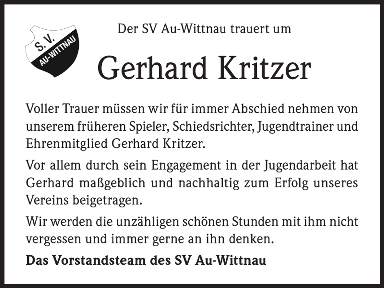 <p>V. AU<br />S. WITTN<br />-</p><p>AU</p><p>Der SV Au-Wittnau trauert um</p><p>Gerhard Kritzer</p><p>Voller Trauer müssen wir für immer Abschied nehmen von<br />unserem früheren Spieler, Schiedsrichter, Jugendtrainer und<br />Ehrenmitglied Gerhard Kritzer.<br />Vor allem durch sein Engagement in der Jugendarbeit hat<br />Gerhard maßgeblich und nachhaltig zum Erfolg unseres<br />Vereins beigetragen.<br />Wir werden die unzähligen schönen Stunden mit ihm nicht<br />vergessen und immer gerne an ihn denken.<br />Das Vorstandsteam des SV Au-Wittnau</p>