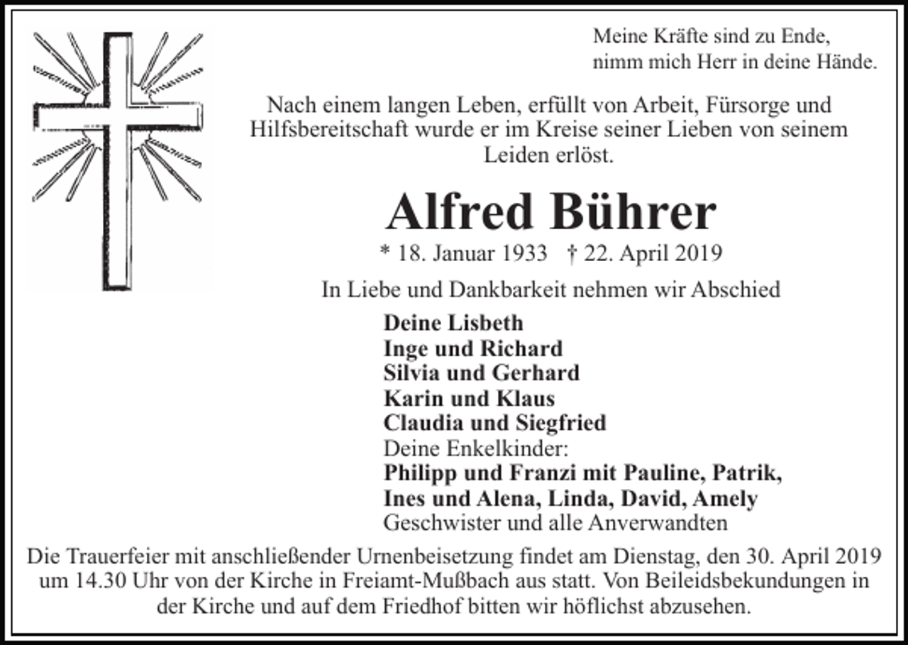<p>Meine Kräfte sind zu Ende,<br />nimm mich Herr in deine Hände.</p><p>Nach einem langen Leben, erfüllt von Arbeit, Fürsorge und<br />Hilfsbereitschaft wurde er im Kreise seiner Lieben von seinem<br />Leiden erlöst.</p><p>Alfred Bührer</p><p>* 18. Januar 1933 † 22. April 2019<br />In Liebe und Dankbarkeit nehmen wir Abschied<br />Deine Lisbeth<br />Inge und Richard<br />Silvia und Gerhard<br />Karin und Klaus<br />Claudia und Siegfried<br />Deine Enkelkinder:<br />Philipp und Franzi mit Pauline, Patrik,<br />Ines und Alena, Linda, David, Amely<br />Geschwister und alle Anverwandten<br />Die Trauerfeier mit anschließender Urnenbeisetzung findet am Dienstag, den 30. April 2019<br />um 14.30 Uhr von der Kirche in Freiamt-Mußbach aus statt. Von Beileidsbekundungen in<br />der Kirche und auf dem Friedhof bitten wir höflichst abzusehen.</p>