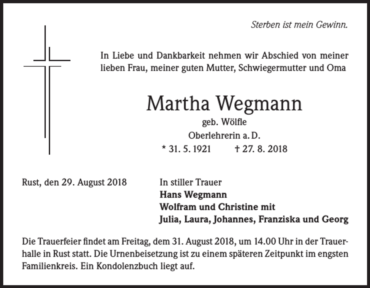 <p>Sterben ist mein Gewinn.<br />In Liebe und Dankbarkeit nehmen wir Abschied von meiner<br />lieben Frau, meiner guten Mutter, Schwiegermutter und Oma</p><p>Martha Wegmann<br />geb. Wölfle<br />Oberlehrerin a. D.<br />* 31. 5. 1921<br />† 27. 8. 2018<br />Rust, den 29. August 2018</p><p>In stiller Trauer<br />Hans Wegmann<br />Wolfram und Christine mit<br />Julia, Laura, Johannes, Franziska und Georg</p><p>Die Trauerfeier findet am Freitag, dem 31. August 2018, um 14.00 Uhr in der Trauerhalle in Rust statt. Die Urnenbeisetzung ist zu einem späteren Zeitpunkt im engsten<br />Familienkreis. Ein Kondolenzbuch liegt auf.</p>