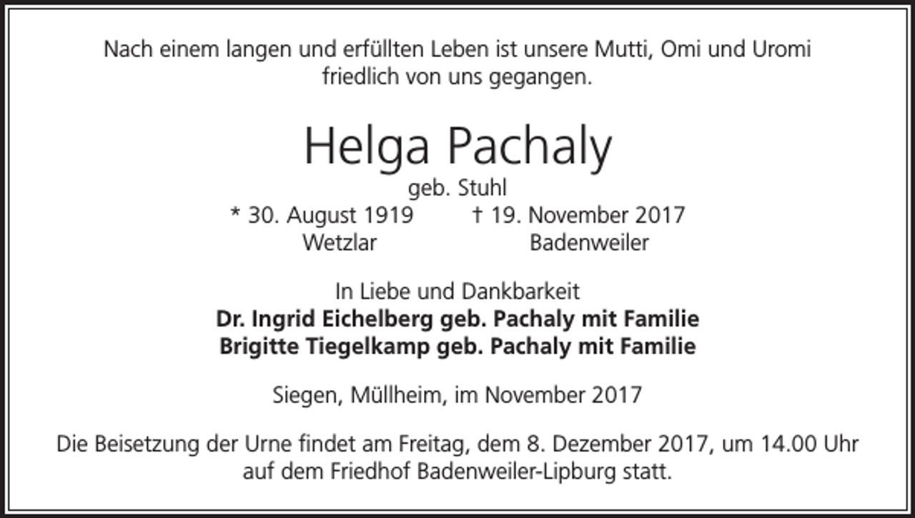 <p>Nach einem langen und erfüllten Leben ist unsere Mutti, Omi und Uromi<br />friedlich von uns gegangen.</p><p>Helga Pachaly</p><p>geb. Stuhl<br />* 30. August 1919<br />† 19. November 2017<br />Wetzlar<br />Badenweiler<br />In Liebe und Dankbarkeit<br />Dr. Ingrid Eichelberg geb. Pachaly mit Familie<br />Brigitte Tiegelkamp geb. Pachaly mit Familie<br />Siegen, Müllheim, im November 2017<br />Die Beisetzung der Urne findet am Freitag, dem 8. Dezember 2017, um 14.00 Uhr<br />auf dem Friedhof Badenweiler-Lipburg statt.</p>