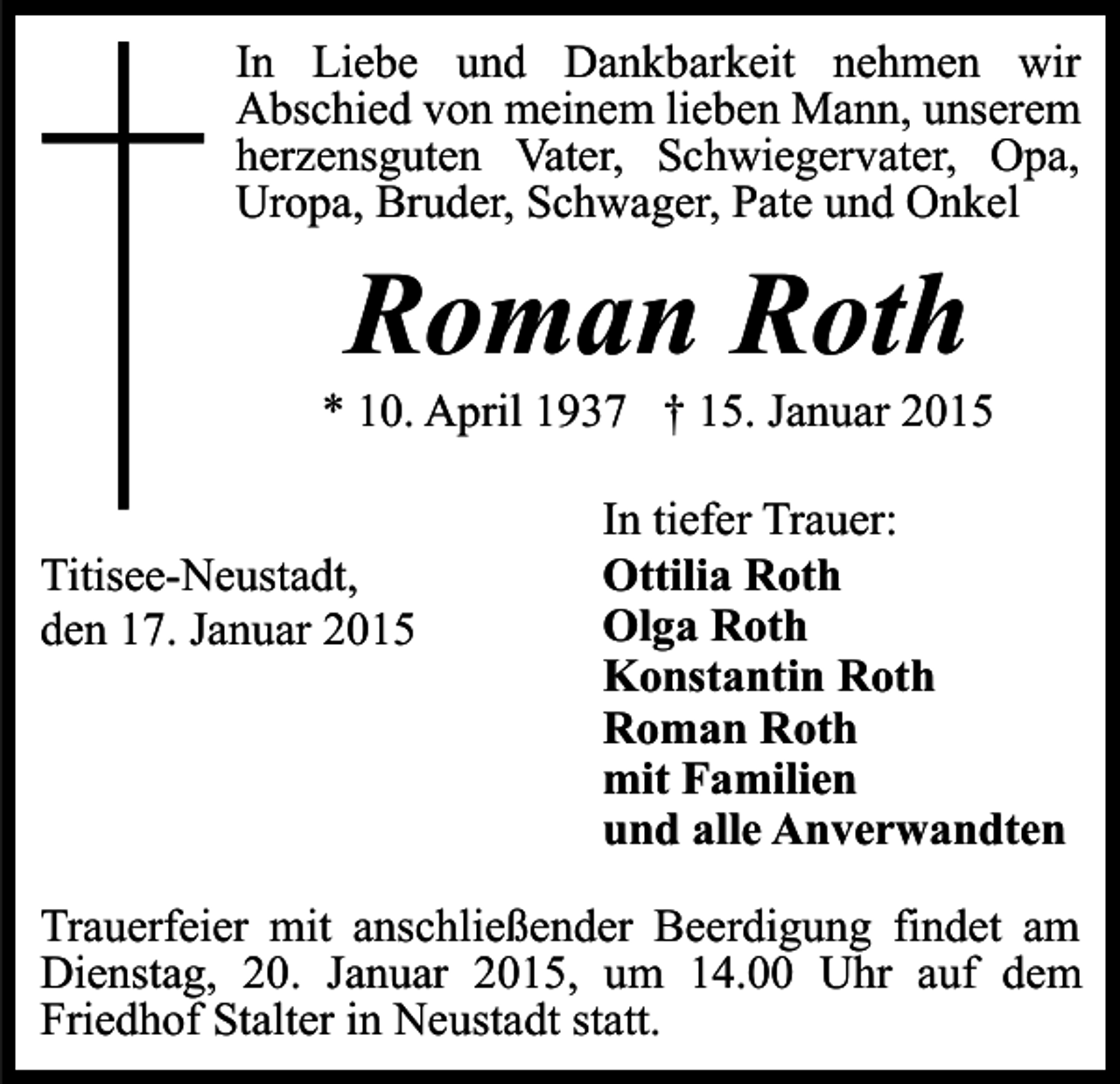 <p>In Liebe und Dankbarkeit nehmen wir<br />Abschied von meinem lieben Mann, unserem<br />herzensguten Vater, Schwiegervater, Opa,<br />Uropa, Bruder, Schwager, Pate und Onkel</p><p>Roman Roth</p><p>* 10. April 1937 † 15. Januar 2015<br />Titisee-Neustadt,<br />den 17. Januar 2015</p><p>In tiefer Trauer:<br />Ottilia Roth<br />Olga Roth<br />Konstantin Roth<br />Roman Roth<br />mit Familien<br />und alle Anverwandten</p><p>Trauerfeier mit anschließender Beerdigung findet am<br />Dienstag, 20. Januar 2015, um 14.00 Uhr auf dem<br />Friedhof Stalter in Neustadt statt.</p>